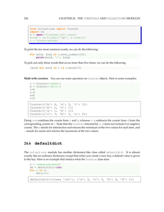 242 CHAPTER 24. THE ITERTOOLS AND COLLECTIONS MODULES
from collections import Counter
import re
s = open('filename.txt).read()
words = re.findall('w+', s.lower())
c = Counter(words)
To print the ten most common words, we can do the following:
for word, freq in c.most_common(10):
print(word, ':', freq)
To pick out only those words that occur more than five times, we can do the following:
[word for word in c if c[word]5]
Math with counters You can use some operators on Counter objects. Here is some examples:
c = Counter('aabbb')
d = Counter('abccc')
c+d
c-d
cd
c|d
Counter({'b': 4, 'a': 3, 'c': 3})
Counter({'b': 2, 'a': 1})
Counter({'a': 1, 'b': 1})
Counter({'c': 3, 'b': 3, 'a': 2})
Doing c+d combines the counts from c and d, whereas c-d subtracts the counts from d from the
corresponding counts of c. Note that the Counter returned by c-d does not include 0 or negative
counts. The  stands for intersection and returns the minimum of the two values for each item, and
| stands for union and returns the maximum of the two values.
24.6 defaultdict
The collections module has another dictionary-like class called defaultdict. It is almost
exactly like an ordinary dictionary except that when you create a new key, a default value is given
to the key. Here is an example that mimics what the Counter class does.
s = 'aababcabcdabcd'
dd = defaultdict(int)
for c in s:
dd[c]+=1
defaultdict(class 'int', {'a': 5, 'c': 3, 'b': 4, 'd': 2})
 