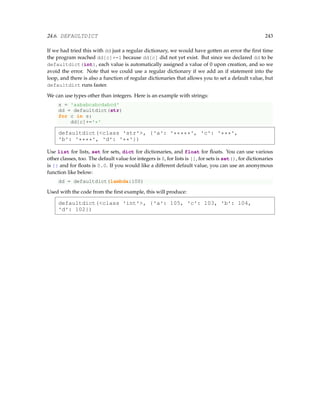 24.6. DEFAULTDICT 243
If we had tried this with dd just a regular dictionary, we would have gotten an error the first time
the program reached dd[c]+=1 because dd[c] did not yet exist. But since we declared dd to be
defaultdict(int), each value is automatically assigned a value of 0 upon creation, and so we
avoid the error. Note that we could use a regular dictionary if we add an if statement into the
loop, and there is also a function of regular dictionaries that allows you to set a default value, but
defaultdict runs faster.
We can use types other than integers. Here is an example with strings:
s = 'aababcabcdabcd'
dd = defaultdict(str)
for c in s:
dd[c]+='*'
defaultdict(class 'str', {'a': '*****', 'c': '***',
'b': '****', 'd': '**'})
Use list for lists, set for sets, dict for dictionaries, and float for floats. You can use various
other classes, too. The default value for integers is 0, for lists is [], for sets is set(), for dictionaries
is {} and for floats is 0.0. If you would like a different default value, you can use an anonymous
function like below:
dd = defaultdict(lambda:100)
Used with the code from the first example, this will produce:
defaultdict(class 'int', {'a': 105, 'c': 103, 'b': 104,
'd': 102})
 