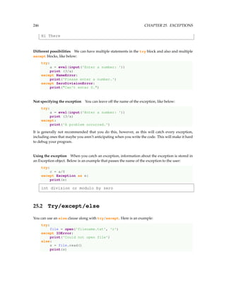 246 CHAPTER 25. EXCEPTIONS
Hi There
Different possibilities We can have multiple statements in the try block and also and multiple
except blocks, like below:
try:
a = eval(input('Enter a number: '))
print (3/a)
except NameError:
print('Please enter a number.')
except ZeroDivisionError:
print(Can't enter 0.)
Not specifying the exception You can leave off the name of the exception, like below:
try:
a = eval(input('Enter a number: '))
print (3/a)
except:
print('A problem occurred.')
It is generally not recommended that you do this, however, as this will catch every exception,
including ones that maybe you aren’t anticipating when you write the code. This will make it hard
to debug your program.
Using the exception When you catch an exception, information about the exception is stored in
an Exception object. Below is an example that passes the name of the exception to the user:
try:
c = a/0
except Exception as e:
print(e)
int division or modulo by zero
25.2 Try/except/else
You can use an else clause along with try/except. Here is an example:
try:
file = open('filename.txt', 'r')
except IOError:
print('Could not open file')
else:
s = file.read()
print(s)
 