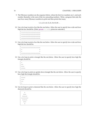 16 CHAPTER 2. FOR LOOPS
9. The Fibonacci numbers are the sequence below, where the first two numbers are 1, and each
number thereafter is the sum of the two preceding numbers. Write a program that asks the
user how many Fibonacci numbers to print and then prints that many.
1,1,2,3,5,8,13,21,34,55,89...
10. Use a for loop to print a box like the one below. Allow the user to specify how wide and how
high the box should be. [Hint: print('*'*10) prints ten asterisks.]
*******************
*******************
*******************
*******************
11. Use a for loop to print a box like the one below. Allow the user to specify how wide and how
high the box should be.
*******************
* *
* *
*******************
12. Use a for loop to print a triangle like the one below. Allow the user to specify how high the
triangle should be.
*
**
***
****
13. Use a for loop to print an upside down triangle like the one below. Allow the user to specify
how high the triangle should be.
****
***
**
*
14. Use for loops to print a diamond like the one below. Allow the user to specify how high the
diamond should be.
*
***
*****
*******
*****
***
*
 