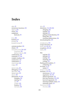 Index
abs, 22
anonymous functions, 232
apply, 236
arrays, 226
assignment
shortcuts, 90
bin, 228
booleans, 89
break, 78
break/else, 79
cartesian product, 238
classes, 130
collections, 241–243
Counter, 241
defaultdict, 242
combinations, 238
comments, 37, 196
complex numbers, 224
constructors, 130
continuation, 91
continue, 190
copy, 193
datetime, 201
debugging, 37–38
decimal, 222
deepcopy, 193
dict, 102
dictionaries, 99–104
changing, 100
copying, 101
in, 101
items, 102
looping, 102
values, 102
dir, 22
directories, 110, 202–204
changing, 202
creating, 203
deleting, 203
getting current directory, 202
listing files, 202
scanning subdirectories, 204
downloading files, 205
enumerate, 192
escape characters, 48
eval, 4, 6, 43, 191
exceptions, 245–247
exec, 191
files
copying, 203
deleting, 203
reading, 109
renaming, 203
writing, 110
floating point numbers, 19
comparing, 221
for loops, 11–15
nested, 93
fractions, 221
functions, 119–125
anonymous, 147, 162
arguments, 120, 235
default arguments, 122
first class functions, 231–232
keyword arguments, 122
returning multiple values, 121
returning values, 121
functools, 234
filter, 234
250
 