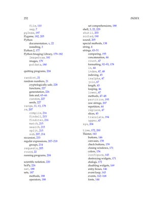 252 INDEX
file, 110
sep, 7
py2exe, 197
Pygame, 182, 205
Python
documentation, x, 22
installing, 3
Python 2, 177
Python Imaging Library, 179–182
ImageDraw, 181
images, 179
putdata, 180
quitting programs, 204
randint, 21
random numbers, 21
cryptologically safe, 228
functions, 227
generatation, 226
lists and, 65–66
random, 227
seeds, 227
range, 11, 13, 178
re, 207
compile, 216
findall, 215
finditer, 216
match, 215
search, 215
split, 215
sub, 207, 214
recursion, 233
regular expressions, 207–218
groups, 214
requests, 205
round, 22
running programs, 204
scientific notation, 220
SciPy, 226
set, 188
sets, 187
methods, 188
operators, 188
set comprehensions, 188
shell, 3, 22, 229
shutil, 203
sorted, 190
sound, 205
special methods, 138
string, 4
strings, 43–51
comparing, 195
concatenation, 44
count, 47
formatting, 92–93, 178
in, 44
index, 47, 48
indexing, 45
isalpha, 47
join, 67
length, 43
looping, 46
lower, 47
methods, 47–48
partition, 195
raw strings, 207
repetition, 44
replace, 47
slices, 45
translate, 194
upper, 47
sys, 204
time, 172, 200
Tkinter, 143
buttons, 146
canvases, 158
check buttons, 159
closing windows, 171
colors, 156
configure, 145
destroying widgets, 171
dialogs, 172
disabling widgets, 169
entry boxes, 146
event loop, 143
events, 162–168
fonts, 144
 