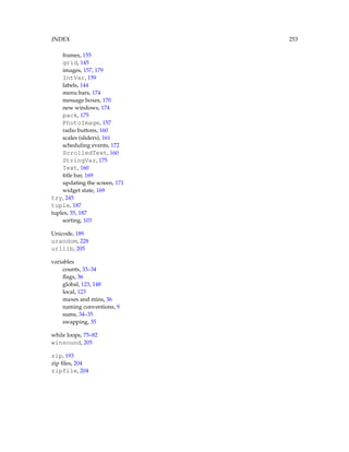 INDEX 253
frames, 155
grid, 145
images, 157, 179
IntVar, 159
labels, 144
menu bars, 174
message boxes, 170
new windows, 174
pack, 175
PhotoImage, 157
radio buttons, 160
scales (sliders), 161
scheduling events, 172
ScrolledText, 160
StringVar, 175
Text, 160
title bar, 169
updating the screen, 171
widget state, 169
try, 245
tuple, 187
tuples, 35, 187
sorting, 103
Unicode, 189
urandom, 228
urllib, 205
variables
counts, 33–34
flags, 36
global, 123, 148
local, 123
maxes and mins, 36
naming conventions, 9
sums, 34–35
swapping, 35
while loops, 75–82
winsound, 205
zip, 193
zip files, 204
zipfile, 204
 