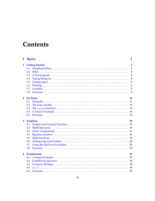 Contents
I Basics 1
1 Getting Started 3
1.1 Installing Python . . . . . . . . . . . . . . . . . . . . . . . . . . . . . . . . . . . . . . . . . . . . . . 3
1.2 IDLE . . . . . . . . . . . . . . . . . . . . . . . . . . . . . . . . . . . . . . . . . . . . . . . . . . . . . . 3
1.3 A first program . . . . . . . . . . . . . . . . . . . . . . . . . . . . . . . . . . . . . . . . . . . . . . . 4
1.4 Typing things in . . . . . . . . . . . . . . . . . . . . . . . . . . . . . . . . . . . . . . . . . . . . . . . 5
1.5 Getting input . . . . . . . . . . . . . . . . . . . . . . . . . . . . . . . . . . . . . . . . . . . . . . . . . 6
1.6 Printing . . . . . . . . . . . . . . . . . . . . . . . . . . . . . . . . . . . . . . . . . . . . . . . . . . . . 6
1.7 Variables . . . . . . . . . . . . . . . . . . . . . . . . . . . . . . . . . . . . . . . . . . . . . . . . . . . 7
1.8 Exercises . . . . . . . . . . . . . . . . . . . . . . . . . . . . . . . . . . . . . . . . . . . . . . . . . . . 9
2 For loops 11
2.1 Examples . . . . . . . . . . . . . . . . . . . . . . . . . . . . . . . . . . . . . . . . . . . . . . . . . . . 11
2.2 The loop variable . . . . . . . . . . . . . . . . . . . . . . . . . . . . . . . . . . . . . . . . . . . . . . 13
2.3 The range function . . . . . . . . . . . . . . . . . . . . . . . . . . . . . . . . . . . . . . . . . . . . 13
2.4 A Trickier Example . . . . . . . . . . . . . . . . . . . . . . . . . . . . . . . . . . . . . . . . . . . . . 14
2.5 Exercises . . . . . . . . . . . . . . . . . . . . . . . . . . . . . . . . . . . . . . . . . . . . . . . . . . . 15
3 Numbers 19
3.1 Integers and Decimal Numbers . . . . . . . . . . . . . . . . . . . . . . . . . . . . . . . . . . . . 19
3.2 Math Operators . . . . . . . . . . . . . . . . . . . . . . . . . . . . . . . . . . . . . . . . . . . . . . . 19
3.3 Order of operations . . . . . . . . . . . . . . . . . . . . . . . . . . . . . . . . . . . . . . . . . . . . 21
3.4 Random numbers . . . . . . . . . . . . . . . . . . . . . . . . . . . . . . . . . . . . . . . . . . . . . 21
3.5 Math functions . . . . . . . . . . . . . . . . . . . . . . . . . . . . . . . . . . . . . . . . . . . . . . . 21
3.6 Getting help from Python . . . . . . . . . . . . . . . . . . . . . . . . . . . . . . . . . . . . . . . . 22
3.7 Using the Shell as a Calculator . . . . . . . . . . . . . . . . . . . . . . . . . . . . . . . . . . . . . 22
3.8 Exercises . . . . . . . . . . . . . . . . . . . . . . . . . . . . . . . . . . . . . . . . . . . . . . . . . . . 23
4 If statements 27
4.1 A Simple Example . . . . . . . . . . . . . . . . . . . . . . . . . . . . . . . . . . . . . . . . . . . . . 27
4.2 Conditional operators . . . . . . . . . . . . . . . . . . . . . . . . . . . . . . . . . . . . . . . . . . . 28
4.3 Common Mistakes . . . . . . . . . . . . . . . . . . . . . . . . . . . . . . . . . . . . . . . . . . . . . 28
4.4 elif . . . . . . . . . . . . . . . . . . . . . . . . . . . . . . . . . . . . . . . . . . . . . . . . . . . . . . 29
4.5 Exercises . . . . . . . . . . . . . . . . . . . . . . . . . . . . . . . . . . . . . . . . . . . . . . . . . . . 30
iii
 