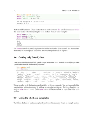 22 CHAPTER 3. NUMBERS
from math import sin, pi
print('Pi is roughly', pi)
print('sin(0) =', sin(0))
Pi is roughly 3.14159265359
sin(0) = 0.0
Built-in math functions There are two built in math functions, abs (absolute value) and round
that are available without importing the math module. Here are some examples:
print(abs(-4.3))
print(round(3.336, 2))
print(round(345.2, -1))
4.3
3.34
350.0
The round function takes two arguments: the first is the number to be rounded and the second is
the number of decimal places to round to. The second argument can be negative.
3.6 Getting help from Python
There is documentation built into Python. To get help on the math module, for example, go to the
Python shell and type the following two lines:
>>> import math
>>> dir(math)
['__doc__', '__name__', '__package__', 'acos', 'acosh', 'asin',
'asinh', 'atan', 'atan2', 'atanh', 'ceil', 'copysign', 'cos',
'cosh', 'degrees', 'e', 'exp', 'fabs', 'factorial', 'floor',
'fmod', 'frexp', 'fsum', 'hypot', 'isinf', 'isnan', 'ldexp',
'log', 'log10', 'log1p', 'modf', 'pi', 'pow', 'radians', 'sin',
'sinh', 'sqrt', 'tan', 'tanh', 'trunc']
This gives a list of all the functions and variables in the math module. You can ignore all of the
ones that start with underscores. To get help on a specific function, say the floor function, you
can type help(math.floor). Typing help(math) will give you help for everything in the math
module.
3.7 Using the Shell as a Calculator
The Python shell can be used as a very handy and powerful calculator. Here is an example session:
 