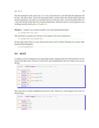 4.4. ELIF 29
The first statement is the correct one. If x is any value between 1 and 100, then the statement will
be true. The idea is that x has to be both greater than 1 and less than 100. On the other hand, the
second statement is not what we want because for it to be true, either x has to be greater than 1 or
x has to be less than 100. But every number satisfies this. The lesson here is if your program is not
working correctly, check your and’s and or’s.
Mistake 3 Another very common mistake is to write something like below:
if grade>=80 and <90:
This will lead to a syntax error. We have to be explicit. The correct statement is
if grade>=80 and grade<90:
On the other hand, there is a nice shortcut that does work in Python (though not in many other
programming languages):
if 80<=grade<90:
4.4 elif
A simple use of an if statement is to assign letter grades. Suppose that scores 90 and above are A’s,
scores in the 80s are B’s, 70s are C’s, 60s are D’s, and anything below 60 is an F. Here is one way to
do this:
grade = eval(input('Enter your score: '))
if grade>=90:
print('A')
if grade>=80 and grade<90:
print('B')
if grade>=70 and grade<80:
print('C')
if grade>=60 and grade<70:
print('D')
if grade<60:
print('F')
The code above is pretty straightforward and it works. However, a more elegant way to do it is
shown below.
grade = eval(input('Enter your score: '))
if grade>=90:
print('A')
elif grade>=80:
print('B')
elif grade>=70:
print('C')
 