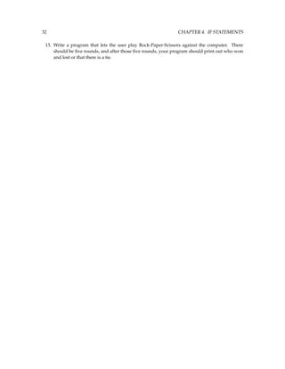 32 CHAPTER 4. IF STATEMENTS
13. Write a program that lets the user play Rock-Paper-Scissors against the computer. There
should be five rounds, and after those five rounds, your program should print out who won
and lost or that there is a tie.
 