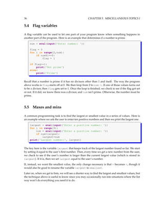 36 CHAPTER 5. MISCELLANEOUS TOPICS I
5.4 Flag variables
A flag variable can be used to let one part of your program know when something happens in
another part of the program. Here is an example that determines if a number is prime.
num = eval(input('Enter number: '))
flag = 0
for i in range(2,num):
if num%i==0:
flag = 1
if flag==1:
print('Not prime')
else:
print('Prime')
Recall that a number is prime if it has no divisors other than 1 and itself. The way the program
above works is flag starts off at 0. We then loop from 2 to num-1. If one of those values turns out
to be a divisor, then flag gets set to 1. Once the loop is finished, we check to see if the flag got set
or not. If it did, we know there was a divisor, and num isn’t prime. Otherwise, the number must be
prime.
5.5 Maxes and mins
A common programming task is to find the largest or smallest value in a series of values. Here is
an example where we ask the user to enter ten positive numbers and then we print the largest one.
largest = eval(input('Enter a positive number: '))
for i in range(9):
num = eval(input('Enter a positive number: '))
if num>largest:
largest=num
print('Largest number:', largest)
The key here is the variable largest that keeps track of the largest number found so far. We start
by setting it equal to the user’s first number. Then, every time we get a new number from the user,
we check to see if the user’s number is larger than the current largest value (which is stored in
largest). If it is, then we set largest equal to the user’s number.
If, instead, we want the smallest value, the only change necessary is that > becomes <, though it
would also be good to rename the variable largest to smallest.
Later on, when we get to lists, we will see a shorter way to find the largest and smallest values, but
the technique above is useful to know since you may occasionally run into situations where the list
way won’t do everything you need it to do.
 