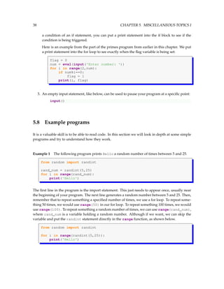 38 CHAPTER 5. MISCELLANEOUS TOPICS I
a condition of an if statement, you can put a print statement into the if block to see if the
condition is being triggered.
Here is an example from the part of the primes program from earlier in this chapter. We put
a print statement into the for loop to see exactly when the flag variable is being set:
flag = 0
num = eval(input('Enter number: '))
for i in range(2,num):
if num%i==0:
flag = 1
print(i, flag)
3. An empty input statement, like below, can be used to pause your program at a specific point:
input()
5.8 Example programs
It is a valuable skill is to be able to read code. In this section we will look in depth at some simple
programs and try to understand how they work.
Example 1 The following program prints Hello a random number of times between 5 and 25.
from random import randint
rand_num = randint(5,25)
for i in range(rand_num):
print('Hello')
The first line in the program is the import statement. This just needs to appear once, usually near
the beginning of your program. The next line generates a random number between 5 and 25. Then,
remember that to repeat something a specified number of times, we use a for loop. To repeat some-
thing 50 times, we would use range(50) in our for loop. To repeat something 100 times, we would
use range(100). To repeat something a random number of times, we can use range(rand_num),
where rand_num is a variable holding a random number. Although if we want, we can skip the
variable and put the randint statement directly in the range function, as shown below.
from random import randint
for i in range(randint(5,25)):
print('Hello')
 