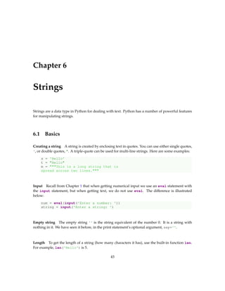 Chapter 6
Strings
Strings are a data type in Python for dealing with text. Python has a number of powerful features
for manipulating strings.
6.1 Basics
Creating a string A string is created by enclosing text in quotes. You can use either single quotes,
', or double quotes, ". A triple-quote can be used for multi-line strings. Here are some examples:
s = 'Hello'
t = "Hello"
m = """This is a long string that is
spread across two lines."""
Input Recall from Chapter 1 that when getting numerical input we use an eval statement with
the input statement, but when getting text, we do not use eval. The difference is illustrated
below:
num = eval(input('Enter a number: '))
string = input('Enter a string: ')
Empty string The empty string '' is the string equivalent of the number 0. It is a string with
nothing in it. We have seen it before, in the print statement’s optional argument, sep=''.
Length To get the length of a string (how many characters it has), use the built-in function len.
For example, len('Hello') is 5.
43
 