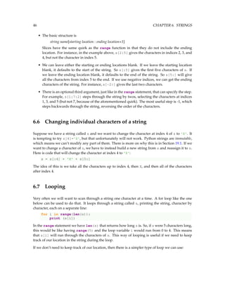 46 CHAPTER 6. STRINGS
• The basic structure is
string name[starting location : ending location+1]
Slices have the same quirk as the range function in that they do not include the ending
location. For instance, in the example above, s[2:5] gives the characters in indices 2, 3, and
4, but not the character in index 5.
• We can leave either the starting or ending locations blank. If we leave the starting location
blank, it defaults to the start of the string. So s[:5] gives the first five characters of s. If
we leave the ending location blank, it defaults to the end of the string. So s[5:] will give
all the characters from index 5 to the end. If we use negative indices, we can get the ending
characters of the string. For instance, s[-2:] gives the last two characters.
• There is an optional third argument, just like in the range statement, that can specify the step.
For example, s[1:7:2] steps through the string by twos, selecting the characters at indices
1, 3, and 5 (but not 7, because of the aforementioned quirk). The most useful step is -1, which
steps backwards through the string, reversing the order of the characters.
6.6 Changing individual characters of a string
Suppose we have a string called s and we want to change the character at index 4 of s to 'X'. It
is tempting to try s[4]='X', but that unfortunately will not work. Python strings are immutable,
which means we can’t modify any part of them. There is more on why this is in Section 19.1. If we
want to change a character of s, we have to instead build a new string from s and reassign it to s.
Here is code that will change the character at index 4 to 'X':
s = s[:4] + 'X' + s[5:]
The idea of this is we take all the characters up to index 4, then X, and then all of the characters
after index 4.
6.7 Looping
Very often we will want to scan through a string one character at a time. A for loop like the one
below can be used to do that. It loops through a string called s, printing the string, character by
character, each on a separate line:
for i in range(len(s)):
print (s[i])
In the range statement we have len(s) that returns how long s is. So, if s were 5 characters long,
this would be like having range(5) and the loop variable i would run from 0 to 4. This means
that s[i] will run through the characters of s. This way of looping is useful if we need to keep
track of our location in the string during the loop.
If we don’t need to keep track of our location, then there is a simpler type of loop we can use:
 