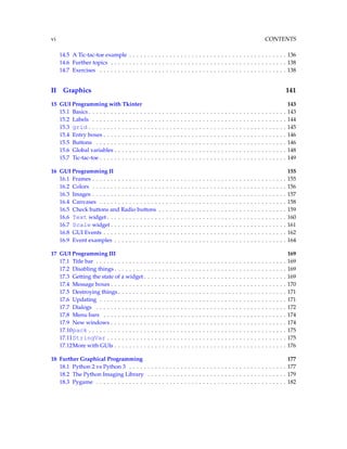 vi CONTENTS
14.5 A Tic-tac-toe example . . . . . . . . . . . . . . . . . . . . . . . . . . . . . . . . . . . . . . . . . . . 136
14.6 Further topics . . . . . . . . . . . . . . . . . . . . . . . . . . . . . . . . . . . . . . . . . . . . . . . . 138
14.7 Exercises . . . . . . . . . . . . . . . . . . . . . . . . . . . . . . . . . . . . . . . . . . . . . . . . . . . 138
II Graphics 141
15 GUI Programming with Tkinter 143
15.1 Basics . . . . . . . . . . . . . . . . . . . . . . . . . . . . . . . . . . . . . . . . . . . . . . . . . . . . . . 143
15.2 Labels . . . . . . . . . . . . . . . . . . . . . . . . . . . . . . . . . . . . . . . . . . . . . . . . . . . . . 144
15.3 grid . . . . . . . . . . . . . . . . . . . . . . . . . . . . . . . . . . . . . . . . . . . . . . . . . . . . . . 145
15.4 Entry boxes . . . . . . . . . . . . . . . . . . . . . . . . . . . . . . . . . . . . . . . . . . . . . . . . . . 146
15.5 Buttons . . . . . . . . . . . . . . . . . . . . . . . . . . . . . . . . . . . . . . . . . . . . . . . . . . . . 146
15.6 Global variables . . . . . . . . . . . . . . . . . . . . . . . . . . . . . . . . . . . . . . . . . . . . . . . 148
15.7 Tic-tac-toe . . . . . . . . . . . . . . . . . . . . . . . . . . . . . . . . . . . . . . . . . . . . . . . . . . . 149
16 GUI Programming II 155
16.1 Frames . . . . . . . . . . . . . . . . . . . . . . . . . . . . . . . . . . . . . . . . . . . . . . . . . . . . . 155
16.2 Colors . . . . . . . . . . . . . . . . . . . . . . . . . . . . . . . . . . . . . . . . . . . . . . . . . . . . . 156
16.3 Images . . . . . . . . . . . . . . . . . . . . . . . . . . . . . . . . . . . . . . . . . . . . . . . . . . . . . 157
16.4 Canvases . . . . . . . . . . . . . . . . . . . . . . . . . . . . . . . . . . . . . . . . . . . . . . . . . . . 158
16.5 Check buttons and Radio buttons . . . . . . . . . . . . . . . . . . . . . . . . . . . . . . . . . . . 159
16.6 Text widget . . . . . . . . . . . . . . . . . . . . . . . . . . . . . . . . . . . . . . . . . . . . . . . . . 160
16.7 Scale widget . . . . . . . . . . . . . . . . . . . . . . . . . . . . . . . . . . . . . . . . . . . . . . . . 161
16.8 GUI Events . . . . . . . . . . . . . . . . . . . . . . . . . . . . . . . . . . . . . . . . . . . . . . . . . . 162
16.9 Event examples . . . . . . . . . . . . . . . . . . . . . . . . . . . . . . . . . . . . . . . . . . . . . . . 164
17 GUI Programming III 169
17.1 Title bar . . . . . . . . . . . . . . . . . . . . . . . . . . . . . . . . . . . . . . . . . . . . . . . . . . . . 169
17.2 Disabling things . . . . . . . . . . . . . . . . . . . . . . . . . . . . . . . . . . . . . . . . . . . . . . . 169
17.3 Getting the state of a widget . . . . . . . . . . . . . . . . . . . . . . . . . . . . . . . . . . . . . . . 169
17.4 Message boxes . . . . . . . . . . . . . . . . . . . . . . . . . . . . . . . . . . . . . . . . . . . . . . . . 170
17.5 Destroying things . . . . . . . . . . . . . . . . . . . . . . . . . . . . . . . . . . . . . . . . . . . . . . 171
17.6 Updating . . . . . . . . . . . . . . . . . . . . . . . . . . . . . . . . . . . . . . . . . . . . . . . . . . . 171
17.7 Dialogs . . . . . . . . . . . . . . . . . . . . . . . . . . . . . . . . . . . . . . . . . . . . . . . . . . . . 172
17.8 Menu bars . . . . . . . . . . . . . . . . . . . . . . . . . . . . . . . . . . . . . . . . . . . . . . . . . . 174
17.9 New windows . . . . . . . . . . . . . . . . . . . . . . . . . . . . . . . . . . . . . . . . . . . . . . . . 174
17.10pack . . . . . . . . . . . . . . . . . . . . . . . . . . . . . . . . . . . . . . . . . . . . . . . . . . . . . . 175
17.11StringVar . . . . . . . . . . . . . . . . . . . . . . . . . . . . . . . . . . . . . . . . . . . . . . . . . 175
17.12More with GUIs . . . . . . . . . . . . . . . . . . . . . . . . . . . . . . . . . . . . . . . . . . . . . . . 176
18 Further Graphical Programming 177
18.1 Python 2 vs Python 3 . . . . . . . . . . . . . . . . . . . . . . . . . . . . . . . . . . . . . . . . . . . 177
18.2 The Python Imaging Library . . . . . . . . . . . . . . . . . . . . . . . . . . . . . . . . . . . . . . 179
18.3 Pygame . . . . . . . . . . . . . . . . . . . . . . . . . . . . . . . . . . . . . . . . . . . . . . . . . . . . 182
 