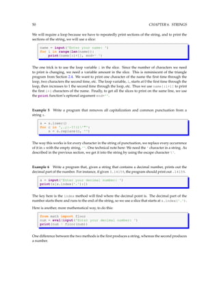 50 CHAPTER 6. STRINGS
We will require a loop because we have to repeatedly print sections of the string, and to print the
sections of the string, we will use a slice:
name = input('Enter your name: ')
for i in range(len(name)):
print(name[:i+1], end=' ')
The one trick is to use the loop variable i in the slice. Since the number of characters we need
to print is changing, we need a variable amount in the slice. This is reminiscent of the triangle
program from Section 2.4. We want to print one character of the name the first time through the
loop, two characters the second time, etc. The loop variable, i, starts at 0 the first time through the
loop, then increases to 1 the second time through the loop, etc. Thus we use name[:i+1] to print
the first i+1 characters of the name. Finally, to get all the slices to print on the same line, we use
the print function’s optional argument end=''.
Example 5 Write a program that removes all capitalization and common punctuation from a
string s.
s = s.lower()
for c in ',.;:-?!()'"':
s = s.replace(c, '')
The way this works is for every character in the string of punctuation, we replace every occurrence
of it in s with the empty string, ''. One technical note here: We need the ' character in a string. As
described in the previous section, we get it into the string by using the escape character '.
Example 6 Write a program that, given a string that contains a decimal number, prints out the
decimal part of the number. For instance, if given 3.14159, the program should print out .14159.
s = input('Enter your decimal number: ')
print(s[s.index('.'):])
The key here is the index method will find where the decimal point is. The decimal part of the
number starts there and runs to the end of the string, so we use a slice that starts at s.index('.').
Here is another, more mathematical way, to do this:
from math import floor
num = eval(input('Enter your decimal number: ')
print(num - floor(num))
One difference between the two methods is the first produces a string, whereas the second produces
a number.
 