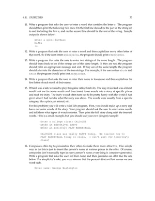 6.11. EXERCISES 53
11. Write a program that asks the user to enter a word that contains the letter a. The program
should then print the following two lines: On the first line should be the part of the string up
to and including the first a, and on the second line should be the rest of the string. Sample
output is shown below:
Enter a word: buffalo
buffa
lo
12. Write a program that asks the user to enter a word and then capitalizes every other letter of
that word. So if the user enters rhinoceros, the program should print rHiNoCeRoS.
13. Write a program that asks the user to enter two strings of the same length. The program
should then check to see if the strings are of the same length. If they are not, the program
should print an appropriate message and exit. If they are of the same length, the program
should alternate the characters of the two strings. For example, if the user enters abcde and
ABCDE the program should print out AaBbCcDdEe.
14. Write a program that asks the user to enter their name in lowercase and then capitalizes the
first letter of each word of their name.
15. When I was a kid, we used to play this game called Mad Libs. The way it worked was a friend
would ask me for some words and then insert those words into a story at specific places
and read the story. The story would often turn out to be pretty funny with the words I had
given since I had no idea what the story was about. The words were usually from a specific
category, like a place, an animal, etc.
For this problem you will write a Mad Libs program. First, you should make up a story and
leave out some words of the story. Your program should ask the user to enter some words
and tell them what types of words to enter. Then print the full story along with the inserted
words. Here is a small example, but you should use your own (longer) example:
Enter a college class: CALCULUS
Enter an adjective: HAPPY
Enter an activity: PLAY BASKETBALL
CALCULUS class was really HAPPY today. We learned how to
PLAY BASKETBALL today in class. I can't wait for tomorrow's
class!
16. Companies often try to personalize their offers to make them more attractive. One simple
way to do this is just to insert the person’s name at various places in the offer. Of course,
companies don’t manually type in every person’s name; everything is computer-generated.
Write a program that asks the user for their name and then generates an offer like the one
below. For simplicity’s sake, you may assume that the person’s first and last names are one
word each.
Enter name: George Washington
 