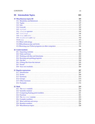 CONTENTS vii
III Intermediate Topics 183
19 Miscellaneous topics III 185
19.1 Mutability and References . . . . . . . . . . . . . . . . . . . . . . . . . . . . . . . . . . . . . . . . 185
19.2 Tuples . . . . . . . . . . . . . . . . . . . . . . . . . . . . . . . . . . . . . . . . . . . . . . . . . . . . . 187
19.3 Sets . . . . . . . . . . . . . . . . . . . . . . . . . . . . . . . . . . . . . . . . . . . . . . . . . . . . . . . 187
19.4 Unicode . . . . . . . . . . . . . . . . . . . . . . . . . . . . . . . . . . . . . . . . . . . . . . . . . . . . 189
19.5 sorted . . . . . . . . . . . . . . . . . . . . . . . . . . . . . . . . . . . . . . . . . . . . . . . . . . . . 190
19.6 if-else operator . . . . . . . . . . . . . . . . . . . . . . . . . . . . . . . . . . . . . . . . . . . . . 190
19.7 continue . . . . . . . . . . . . . . . . . . . . . . . . . . . . . . . . . . . . . . . . . . . . . . . . . . 190
19.8 eval and exec . . . . . . . . . . . . . . . . . . . . . . . . . . . . . . . . . . . . . . . . . . . . . . 191
19.9 enumerate and zip . . . . . . . . . . . . . . . . . . . . . . . . . . . . . . . . . . . . . . . . . . 192
19.10copy . . . . . . . . . . . . . . . . . . . . . . . . . . . . . . . . . . . . . . . . . . . . . . . . . . . . . . 193
19.11More with strings . . . . . . . . . . . . . . . . . . . . . . . . . . . . . . . . . . . . . . . . . . . . . . 194
19.12Miscellaneous tips and tricks . . . . . . . . . . . . . . . . . . . . . . . . . . . . . . . . . . . . . . 195
19.13Running your Python programs on other computers . . . . . . . . . . . . . . . . . . . . . . 196
20 Useful modules 199
20.1 Importing modules . . . . . . . . . . . . . . . . . . . . . . . . . . . . . . . . . . . . . . . . . . . . 199
20.2 Dates and times . . . . . . . . . . . . . . . . . . . . . . . . . . . . . . . . . . . . . . . . . . . . . . . 200
20.3 Working with files and directories . . . . . . . . . . . . . . . . . . . . . . . . . . . . . . . . . . . 202
20.4 Running and quitting programs . . . . . . . . . . . . . . . . . . . . . . . . . . . . . . . . . . . . 204
20.5 Zip files . . . . . . . . . . . . . . . . . . . . . . . . . . . . . . . . . . . . . . . . . . . . . . . . . . . . 204
20.6 Getting files from the internet . . . . . . . . . . . . . . . . . . . . . . . . . . . . . . . . . . . . . . 205
20.7 Sound . . . . . . . . . . . . . . . . . . . . . . . . . . . . . . . . . . . . . . . . . . . . . . . . . . . . . 205
20.8 Your own modules . . . . . . . . . . . . . . . . . . . . . . . . . . . . . . . . . . . . . . . . . . . . . 206
21 Regular expressions 207
21.1 Introduction . . . . . . . . . . . . . . . . . . . . . . . . . . . . . . . . . . . . . . . . . . . . . . . . . 207
21.2 Syntax . . . . . . . . . . . . . . . . . . . . . . . . . . . . . . . . . . . . . . . . . . . . . . . . . . . . . 208
21.3 Summary . . . . . . . . . . . . . . . . . . . . . . . . . . . . . . . . . . . . . . . . . . . . . . . . . . . 212
21.4 Groups . . . . . . . . . . . . . . . . . . . . . . . . . . . . . . . . . . . . . . . . . . . . . . . . . . . . . 214
21.5 Other functions . . . . . . . . . . . . . . . . . . . . . . . . . . . . . . . . . . . . . . . . . . . . . . . 214
21.6 Examples . . . . . . . . . . . . . . . . . . . . . . . . . . . . . . . . . . . . . . . . . . . . . . . . . . . 216
22 Math 219
22.1 The math module . . . . . . . . . . . . . . . . . . . . . . . . . . . . . . . . . . . . . . . . . . . . . 219
22.2 Scientific notation . . . . . . . . . . . . . . . . . . . . . . . . . . . . . . . . . . . . . . . . . . . . . 220
22.3 Comparing floating point numbers . . . . . . . . . . . . . . . . . . . . . . . . . . . . . . . . . . 221
22.4 Fractions . . . . . . . . . . . . . . . . . . . . . . . . . . . . . . . . . . . . . . . . . . . . . . . . . . . 221
22.5 The decimal module . . . . . . . . . . . . . . . . . . . . . . . . . . . . . . . . . . . . . . . . . . 222
22.6 Complex numbers . . . . . . . . . . . . . . . . . . . . . . . . . . . . . . . . . . . . . . . . . . . . . 224
22.7 More with lists and arrays . . . . . . . . . . . . . . . . . . . . . . . . . . . . . . . . . . . . . . . . 226
22.8 Random numbers . . . . . . . . . . . . . . . . . . . . . . . . . . . . . . . . . . . . . . . . . . . . . 226
22.9 Miscellaneous topics . . . . . . . . . . . . . . . . . . . . . . . . . . . . . . . . . . . . . . . . . . . . 228
 