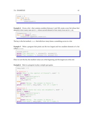 7.6. EXAMPLES 61
count = 0
for item in L:
if item>50:
count=count+1
Example 4 Given a list L that contains numbers between 1 and 100, create a new list whose first
element is how many ones are in L, whose second element is how many twos are in L, etc.
frequencies = []
for i in range(1,101):
frequences.append(L.count(i))
The key is the list method count that tells how many times a something occurs in a list.
Example 5 Write a program that prints out the two largest and two smallest elements of a list
called scores.
scores.sort()
print('Two smallest: ', scores[0], scores[1])
print('Two largest: ', scores[-1], scores[-2])
Once we sort the list, the smallest values are at the beginning and the largest are at the end.
Example 6 Here is a program to play a simple quiz game.
num_right = 0
# Question 1
print('What is the capital of France?', end=' ')
guess = input()
if guess.lower()=='paris':
print('Correct!')
num_right+=1
else:
print('Wrong. The answer is Paris.')
print('You have', num_right, 'out of 1 right')
#Question 2
print('Which state has only one neighbor?', end=' ')
guess = input()
if guess.lower()=='maine':
print('Correct!')
num_right+=1
else:
print('Wrong. The answer is Maine.')
print('You have', num_right, 'out of 2 right,')
 
