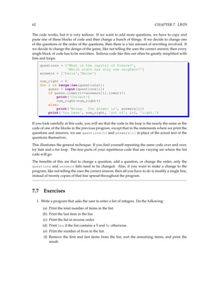 62 CHAPTER 7. LISTS
The code works, but it is very tedious. If we want to add more questions, we have to copy and
paste one of these blocks of code and then change a bunch of things. If we decide to change one
of the questions or the order of the questions, then there is a fair amount of rewriting involved. If
we decide to change the design of the game, like not telling the user the correct answer, then every
single block of code has to be rewritten. Tedious code like this can often be greatly simplified with
lists and loops:
questions = ['What is the capital of France?',
'Which state has only one neighbor?']
answers = ['Paris','Maine']
num_right = 0
for i in range(len(questions)):
guess = input(questions[i])
if guess.lower()==answers[i].lower():
print('Correct')
num_right=num_right+1
else:
print('Wrong. The answer is', answers[i])
print('You have', num_right, 'out of', i+1, 'right.')
If you look carefully at this code, you will see that the code in the loop is the nearly the same as the
code of one of the blocks in the previous program, except that in the statements where we print the
questions and answers, we use questions[i] and answers[i] in place of the actual text of the
questions themselves.
This illustrates the general technique: If you find yourself repeating the same code over and over,
try lists and a for loop. The few parts of your repetitious code that are varying are where the list
code will go.
The benefits of this are that to change a question, add a question, or change the order, only the
questions and answers lists need to be changed. Also, if you want to make a change to the
program, like not telling the user the correct answer, then all you have to do is modify a single line,
instead of twenty copies of that line spread throughout the program.
7.7 Exercises
1. Write a program that asks the user to enter a list of integers. Do the following:
(a) Print the total number of items in the list.
(b) Print the last item in the list.
(c) Print the list in reverse order.
(d) Print Yes if the list contains a 5 and No otherwise.
(e) Print the number of fives in the list.
(f) Remove the first and last items from the list, sort the remaining items, and print the
result.
 