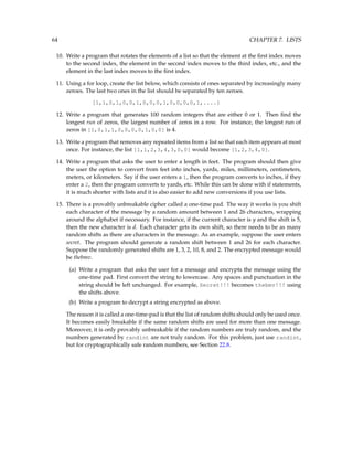 64 CHAPTER 7. LISTS
10. Write a program that rotates the elements of a list so that the element at the first index moves
to the second index, the element in the second index moves to the third index, etc., and the
element in the last index moves to the first index.
11. Using a for loop, create the list below, which consists of ones separated by increasingly many
zeroes. The last two ones in the list should be separated by ten zeroes.
[1,1,0,1,0,0,1,0,0,0,1,0,0,0,0,1,....]
12. Write a program that generates 100 random integers that are either 0 or 1. Then find the
longest run of zeros, the largest number of zeros in a row. For instance, the longest run of
zeros in [1,0,1,1,0,0,0,0,1,0,0] is 4.
13. Write a program that removes any repeated items from a list so that each item appears at most
once. For instance, the list [1,1,2,3,4,3,0,0] would become [1,2,3,4,0].
14. Write a program that asks the user to enter a length in feet. The program should then give
the user the option to convert from feet into inches, yards, miles, millimeters, centimeters,
meters, or kilometers. Say if the user enters a 1, then the program converts to inches, if they
enter a 2, then the program converts to yards, etc. While this can be done with if statements,
it is much shorter with lists and it is also easier to add new conversions if you use lists.
15. There is a provably unbreakable cipher called a one-time pad. The way it works is you shift
each character of the message by a random amount between 1 and 26 characters, wrapping
around the alphabet if necessary. For instance, if the current character is y and the shift is 5,
then the new character is d. Each character gets its own shift, so there needs to be as many
random shifts as there are characters in the message. As an example, suppose the user enters
secret. The program should generate a random shift between 1 and 26 for each character.
Suppose the randomly generated shifts are 1, 3, 2, 10, 8, and 2. The encrypted message would
be thebmv.
(a) Write a program that asks the user for a message and encrypts the message using the
one-time pad. First convert the string to lowercase. Any spaces and punctuation in the
string should be left unchanged. For example, Secret!!! becomes thebmv!!! using
the shifts above.
(b) Write a program to decrypt a string encrypted as above.
The reason it is called a one-time-pad is that the list of random shifts should only be used once.
It becomes easily breakable if the same random shifts are used for more than one message.
Moreover, it is only provably unbreakable if the random numbers are truly random, and the
numbers generated by randint are not truly random. For this problem, just use randint,
but for cryptographically safe random numbers, see Section 22.8.
 