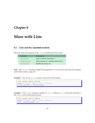 Chapter 8
More with Lists
8.1 Lists and the random module
There are some nice functions in the random module that work on lists.
Function Description
choice(L) picks a random item from L
sample(L,n) picks a group of n random items from L
shuffle(L) Shuffles the items of L
Note The shuffle function modifies the original list, so if you don’t want your list changed,
you’ll need to make a copy of it.
Example 1 We can use choice to pick a name from a list of names.
from random import choice
names = ['Joe', 'Bob', 'Sue', 'Sally']
current_player = choice(names)
Example 2 The sample function is similar to choice. Whereas choice picks one item from a
list, sample can be used to pick several.
from random import sample
names = ['Joe', 'Bob', 'Sue', 'Sally']
team = sample(names, 2)
65
 