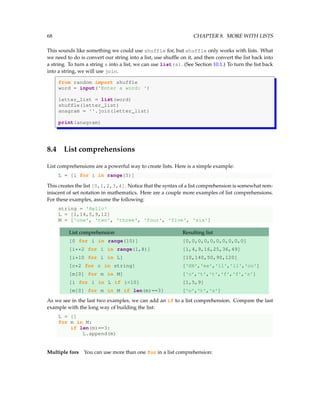 68 CHAPTER 8. MORE WITH LISTS
This sounds like something we could use shuffle for, but shuffle only works with lists. What
we need to do is convert our string into a list, use shuffle on it, and then convert the list back into
a string. To turn a string s into a list, we can use list(s). (See Section 10.1.) To turn the list back
into a string, we will use join.
from random import shuffle
word = input('Enter a word: ')
letter_list = list(word)
shuffle(letter_list)
anagram = ''.join(letter_list)
print(anagram)
8.4 List comprehensions
List comprehensions are a powerful way to create lists. Here is a simple example:
L = [i for i in range(5)]
This creates the list [0,1,2,3,4]. Notice that the syntax of a list comprehension is somewhat rem-
iniscent of set notation in mathematics. Here are a couple more examples of list comprehensions.
For these examples, assume the following:
string = 'Hello'
L = [1,14,5,9,12]
M = ['one', 'two', 'three', 'four', 'five', 'six']
List comprehension Resulting list
[0 for i in range(10)] [0,0,0,0,0,0,0,0,0,0]
[i**2 for i in range(1,8)] [1,4,9,16,25,36,49]
[i*10 for i in L] [10,140,50,90,120]
[c*2 for c in string] ['HH','ee','ll','ll','oo']
[m[0] for m in M] ['o','t','t','f','f','s']
[i for i in L if i<10] [1,5,9]
[m[0] for m in M if len(m)==3] ['o','t','s']
As we see in the last two examples, we can add an if to a list comprehension. Compare the last
example with the long way of building the list:
L = []
for m in M:
if len(m)==3:
L.append(m)
Multiple fors You can use more than one for in a list comprehension:
 