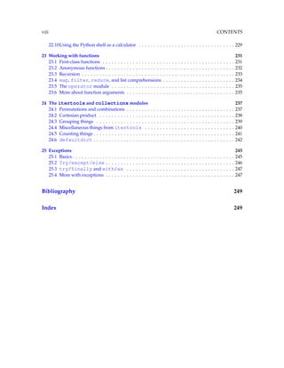 viii CONTENTS
22.10Using the Python shell as a calculator . . . . . . . . . . . . . . . . . . . . . . . . . . . . . . . . 229
23 Working with functions 231
23.1 First-class functions . . . . . . . . . . . . . . . . . . . . . . . . . . . . . . . . . . . . . . . . . . . . 231
23.2 Anonymous functions . . . . . . . . . . . . . . . . . . . . . . . . . . . . . . . . . . . . . . . . . . . 232
23.3 Recursion . . . . . . . . . . . . . . . . . . . . . . . . . . . . . . . . . . . . . . . . . . . . . . . . . . . 233
23.4 map, filter, reduce, and list comprehensions . . . . . . . . . . . . . . . . . . . . . . . . 234
23.5 The operator module . . . . . . . . . . . . . . . . . . . . . . . . . . . . . . . . . . . . . . . . . 235
23.6 More about function arguments . . . . . . . . . . . . . . . . . . . . . . . . . . . . . . . . . . . . 235
24 The itertools and collections modules 237
24.1 Permutations and combinations . . . . . . . . . . . . . . . . . . . . . . . . . . . . . . . . . . . . 237
24.2 Cartesian product . . . . . . . . . . . . . . . . . . . . . . . . . . . . . . . . . . . . . . . . . . . . . 238
24.3 Grouping things . . . . . . . . . . . . . . . . . . . . . . . . . . . . . . . . . . . . . . . . . . . . . . 239
24.4 Miscellaneous things from itertools . . . . . . . . . . . . . . . . . . . . . . . . . . . . . . 240
24.5 Counting things . . . . . . . . . . . . . . . . . . . . . . . . . . . . . . . . . . . . . . . . . . . . . . . 241
24.6 defaultdict . . . . . . . . . . . . . . . . . . . . . . . . . . . . . . . . . . . . . . . . . . . . . . . 242
25 Exceptions 245
25.1 Basics . . . . . . . . . . . . . . . . . . . . . . . . . . . . . . . . . . . . . . . . . . . . . . . . . . . . . . 245
25.2 Try/except/else . . . . . . . . . . . . . . . . . . . . . . . . . . . . . . . . . . . . . . . . . . . 246
25.3 try/finally and with/as . . . . . . . . . . . . . . . . . . . . . . . . . . . . . . . . . . . . 247
25.4 More with exceptions . . . . . . . . . . . . . . . . . . . . . . . . . . . . . . . . . . . . . . . . . . . 247
Bibliography 249
Index 249
 