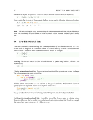 70 CHAPTER 8. MORE WITH LISTS
One more example Suppose we have a list whose elements are lists of size 2, like below:
L = [[1,2], [3,4], [5,6]]
If we want to flip the order of the entries in the lists, we can use the following list comprehension:
M = [[y,x] for x,y in L]
[[2, 1], [4, 3], [6, 5]]
Note You can certainly get away without using list comprehensions, but once you get the hang of
them, you’ll find they are both quicker to write and easier to read than the longer ways of creating
lists.
8.6 Two-dimensional lists
There are a number of common things that can be represented by two-dimensional lists, like a Tic-
tac-toe board or the pixels on a computer screen. In Python, one way to create a two-dimensional
list is to create a list whose items are themselves lists. Here is an example:
L = [[1,2,3],
[4,5,6],
[7,8,9]]
Indexing We use two indices to access individual items. To get the entry in row r, column c, use
the following:
L[r][c]
Printing a two-dimensional list To print a two-dimensional list, you can use nested for loops.
The following example prints a 10 × 5 list:
for r in range(10):
for c in range(5):
print(L[r][c], end=" ")
print()
Another option is to use the pprint function of the pprint module. This function is used to
“pretty-print” its argument. Here is an example to print a list L:
from pprint import pprint
pprint(L)
The pprint function can be used to nicely print ordinary lists and other objects in Python.
Working with two-dimensional lists Nested for loops, like the ones used in printing a two-
dimensional list, can also be used to process the items in a two-dimensional list. Here is an example
that counts how many entries in a 10 × 5 list are even.
 