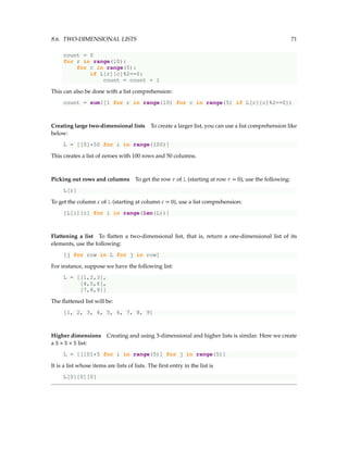 8.6. TWO-DIMENSIONAL LISTS 71
count = 0
for r in range(10):
for c in range(5):
if L[r][c]%2==0:
count = count + 1
This can also be done with a list comprehension:
count = sum([1 for r in range(10) for c in range(5) if L[r][c]%2==0])
Creating large two-dimensional lists To create a larger list, you can use a list comprehension like
below:
L = [[0]*50 for i in range(100)]
This creates a list of zeroes with 100 rows and 50 columns.
Picking out rows and columns To get the row r of L (starting at row r = 0), use the following:
L[r]
To get the column c of L (starting at column c = 0), use a list comprehension:
[L[i][c] for i in range(len(L))]
Flattening a list To flatten a two-dimensional list, that is, return a one-dimensional list of its
elements, use the following:
[j for row in L for j in row]
For instance, suppose we have the following list:
L = [[1,2,3],
[4,5,6],
[7,8,9]]
The flattened list will be:
[1, 2, 3, 4, 5, 6, 7, 8, 9]
Higher dimensions Creating and using 3-dimensional and higher lists is similar. Here we create
a 5 × 5 × 5 list:
L = [[[0]*5 for i in range(5)] for j in range(5)]
It is a list whose items are lists of lists. The first entry in the list is
L[0][0][0]
 