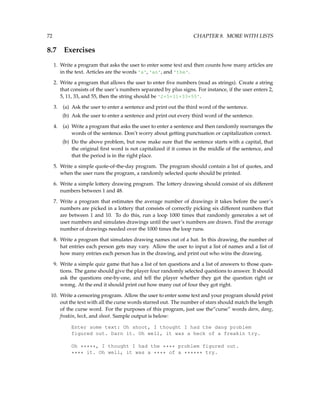 72 CHAPTER 8. MORE WITH LISTS
8.7 Exercises
1. Write a program that asks the user to enter some text and then counts how many articles are
in the text. Articles are the words 'a', 'an', and 'the'.
2. Write a program that allows the user to enter five numbers (read as strings). Create a string
that consists of the user’s numbers separated by plus signs. For instance, if the user enters 2,
5, 11, 33, and 55, then the string should be '2+5+11+33+55'.
3. (a) Ask the user to enter a sentence and print out the third word of the sentence.
(b) Ask the user to enter a sentence and print out every third word of the sentence.
4. (a) Write a program that asks the user to enter a sentence and then randomly rearranges the
words of the sentence. Don’t worry about getting punctuation or capitalization correct.
(b) Do the above problem, but now make sure that the sentence starts with a capital, that
the original first word is not capitalized if it comes in the middle of the sentence, and
that the period is in the right place.
5. Write a simple quote-of-the-day program. The program should contain a list of quotes, and
when the user runs the program, a randomly selected quote should be printed.
6. Write a simple lottery drawing program. The lottery drawing should consist of six different
numbers between 1 and 48.
7. Write a program that estimates the average number of drawings it takes before the user’s
numbers are picked in a lottery that consists of correctly picking six different numbers that
are between 1 and 10. To do this, run a loop 1000 times that randomly generates a set of
user numbers and simulates drawings until the user’s numbers are drawn. Find the average
number of drawings needed over the 1000 times the loop runs.
8. Write a program that simulates drawing names out of a hat. In this drawing, the number of
hat entries each person gets may vary. Allow the user to input a list of names and a list of
how many entries each person has in the drawing, and print out who wins the drawing.
9. Write a simple quiz game that has a list of ten questions and a list of answers to those ques-
tions. The game should give the player four randomly selected questions to answer. It should
ask the questions one-by-one, and tell the player whether they got the question right or
wrong. At the end it should print out how many out of four they got right.
10. Write a censoring program. Allow the user to enter some text and your program should print
out the text with all the curse words starred out. The number of stars should match the length
of the curse word. For the purposes of this program, just use the“curse” words darn, dang,
freakin, heck, and shoot. Sample output is below:
Enter some text: Oh shoot, I thought I had the dang problem
figured out. Darn it. Oh well, it was a heck of a freakin try.
Oh *****, I thought I had the **** problem figured out.
**** it. Oh well, it was a **** of a ****** try.
 
