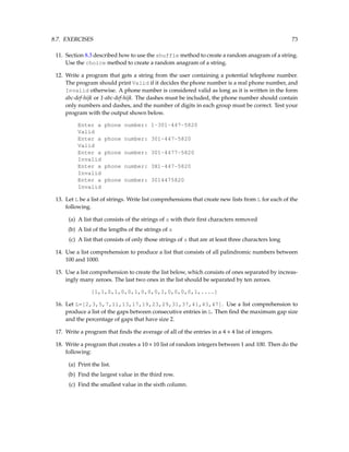 8.7. EXERCISES 73
11. Section 8.3 described how to use the shuffle method to create a random anagram of a string.
Use the choice method to create a random anagram of a string.
12. Write a program that gets a string from the user containing a potential telephone number.
The program should print Valid if it decides the phone number is a real phone number, and
Invalid otherwise. A phone number is considered valid as long as it is written in the form
abc-def-hijk or 1-abc-def-hijk. The dashes must be included, the phone number should contain
only numbers and dashes, and the number of digits in each group must be correct. Test your
program with the output shown below.
Enter a phone number: 1-301-447-5820
Valid
Enter a phone number: 301-447-5820
Valid
Enter a phone number: 301-4477-5820
Invalid
Enter a phone number: 3X1-447-5820
Invalid
Enter a phone number: 3014475820
Invalid
13. Let L be a list of strings. Write list comprehensions that create new lists from L for each of the
following.
(a) A list that consists of the strings of s with their first characters removed
(b) A list of the lengths of the strings of s
(c) A list that consists of only those strings of s that are at least three characters long
14. Use a list comprehension to produce a list that consists of all palindromic numbers between
100 and 1000.
15. Use a list comprehension to create the list below, which consists of ones separated by increas-
ingly many zeroes. The last two ones in the list should be separated by ten zeroes.
[1,1,0,1,0,0,1,0,0,0,1,0,0,0,0,1,....]
16. Let L=[2,3,5,7,11,13,17,19,23,29,31,37,41,43,47]. Use a list comprehension to
produce a list of the gaps between consecutive entries in L. Then find the maximum gap size
and the percentage of gaps that have size 2.
17. Write a program that finds the average of all of the entries in a 4 × 4 list of integers.
18. Write a program that creates a 10×10 list of random integers between 1 and 100. Then do the
following:
(a) Print the list.
(b) Find the largest value in the third row.
(c) Find the smallest value in the sixth column.
 
