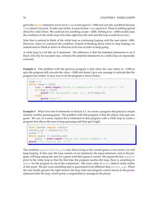 76 CHAPTER 9. WHILE LOOPS
get to the while statement, try to see if temp is not equal to −1000 and run into a problem because
temp doesn’t yet exist. To take care of this, we just declare temp equal to 0. There is nothing special
about the value 0 here. We could set it to anything except −1000. (Setting it to −1000 would cause
the condition on the while loop to be false right from the start and the loop would never run.)
Note that is natural to think of the while loop as continuing looping until the user enters -1000.
However, when we construct the condition, instead of thinking about when to stop looping, we
instead need to think in terms of what has to be true in order to keep going.
A while loop is a lot like an if statement. The difference is that the indented statements in an if
block will only be executed once, whereas the indented statements in a while loop are repeatedly
executed.
Example 2 One problem with the previous program is that when the user enters in −1000 to
quit, the program still converts the value −1000 and doesn’t give any message to indicate that the
program has ended. A nicer way to do the program is shown below.
temp = 0
while temp!=-1000:
temp = eval(input('Enter a temperature (-1000 to quit): '))
if temp!=-1000:
print('In Fahrenheit that is', 9/5*temp+32)
else:
print('Bye!')
Example 3 When first met if statements in Section 4.1, we wrote a program that played a simple
random number guessing game. The problem with that program is that the player only gets one
guess. We can, in a sense, replace the if statement in that program with a while loop to create a
program that allows the user to keep guessing until they get it right.
from random import randint
secret_num = randint(1,10)
guess = 0
while guess != secret_num:
guess = eval(input('Guess the secret number: '))
print('You finally got it!')
The condition guess!=secret_num says that as long as the current guess is not correct, we will
keep looping. In this case, the loop consists of one statement, the input statement, and so the pro-
gram will keep asking the user for a guess until their guess is correct. We require the line guess=0
prior to the while loop so that the first time the program reaches the loop, there is something in
guess for the program to use in the comparison. The exact value of guess doesn’t really matter
at this point. We just want something that is guaranteed to be different than secret_num. When
the user finally guesses the right answer, the loop ends and program control moves to the print
statement after the loop, which prints a congratulatory message to the player.
 