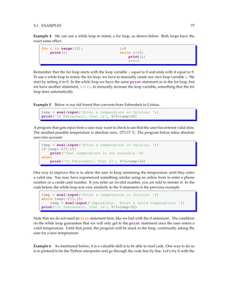 9.1. EXAMPLES 77
Example 4 We can use a while loop to mimic a for loop, as shown below. Both loops have the
exact same effect.
for i in range(10): i=0
print(i) while i<10:
print(i)
i=i+1
Remember that the for loop starts with the loop variable i equal to 0 and ends with it equal to 9.
To use a while loop to mimic the for loop, we have to manually create our own loop variable i. We
start by setting it to 0. In the while loop we have the same print statement as in the for loop, but
we have another statement, i=i+1, to manually increase the loop variable, something that the for
loop does automatically.
Example 5 Below is our old friend that converts from Fahrenheit to Celsius.
temp = eval(input('Enter a temperature in Celsius: '))
print('In Fahrenheit, that is', 9/5*temp+32)
A program that gets input from a user may want to check to see that the user has entered valid data.
The smallest possible temperature is absolute zero, -273.15 ◦
C. The program below takes absolute
zero into account:
temp = eval(input('Enter a temperature in Celsius: '))
if temp<-273.15:
print('That temperature is not possible.'))
else:
print('In Fahrenheit, that is', 9/5*temp+32)
One way to improve this is to allow the user to keep reentering the temperature until they enter
a valid one. You may have experienced something similar using an online form to enter a phone
number or a credit card number. If you enter an invalid number, you are told to reenter it. In the
code below, the while loop acts very similarly to the if statement in the previous example.
temp = eval(input('Enter a temperature in Celsius: '))
while temp<-273.15:
temp = eval(input('Impossible. Enter a valid temperature: '))
print('In Fahrenheit, that is', 9/5*temp+32)
Note that we do not need an else statement here, like we had with the if statement.. The condition
on the while loop guarantees that we will only get to the print statement once the user enters a
valid temperature. Until that point, the program will be stuck in the loop, continually asking the
user for a new temperature.
Example 6 As mentioned before, it is a valuable skill is to be able to read code. One way to do so
is to pretend to be the Python interpreter and go through the code line by line. Let’s try it with the
 