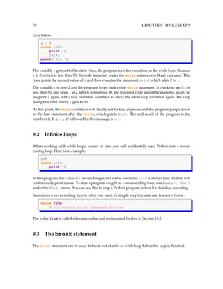 78 CHAPTER 9. WHILE LOOPS
code below.
i = 0
while i<50:
print(i)
i=i+2
print('Bye!')
The variable i gets set to 0 to start. Next, the program tests the condition on the while loop. Because
i is 0, which is less than 50, the code indented under the while statement will get executed. This
code prints the current value of i and then executes the statement i=i+2 which adds 2 to i.
The variable i is now 2 and the program loops back to the while statement. It checks to see if i is
less than 50, and since i is 2, which is less than 50, the indented code should be executed again. So
we print i again, add 2 to it, and then loop back to check the while loop condition again. We keep
doing this until finally i gets to 50.
At this point, the while condition will finally not be true anymore and the program jumps down
to the first statement after the while, which prints Bye!. The end result of the program is the
numbers 0, 2, 4, ..., 48 followed by the message, Bye!.
9.2 Infinite loops
When working with while loops, sooner or later you will accidentally send Python into a never-
ending loop. Here is an example:
i=0
while i<10:
print(i)
In this program, the value of i never changes and so the condition i<10 is always true. Python will
continuously print zeroes. To stop a program caught in a never-ending loop, use Restart Shell
under the Shell menu. You can use this to stop a Python program before it is finished executing.
Sometimes a never-ending loop is what you want. A simple way to create one is shown below:
while True:
# statements to be repeated go here
The value True is called a boolean value and is discussed further in Section 10.2.
9.3 The break statement
The break statement can be used to break out of a for or while loop before the loop is finished.
 