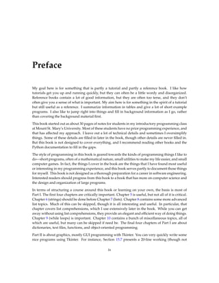 Preface
My goal here is for something that is partly a tutorial and partly a reference book. I like how
tutorials get you up and running quickly, but they can often be a little wordy and disorganized.
Reference books contain a lot of good information, but they are often too terse, and they don’t
often give you a sense of what is important. My aim here is for something in the spirit of a tutorial
but still useful as a reference. I summarize information in tables and give a lot of short example
programs. I also like to jump right into things and fill in background information as I go, rather
than covering the background material first.
This book started out as about 30 pages of notes for students in my introductory programming class
at Mount St. Mary’s University. Most of these students have no prior programming experience, and
that has affected my approach. I leave out a lot of technical details and sometimes I oversimplify
things. Some of these details are filled in later in the book, though other details are never filled in.
But this book is not designed to cover everything, and I recommend reading other books and the
Python documentation to fill in the gaps.
The style of programming in this book is geared towards the kinds of programming things I like to
do—short programs, often of a mathematical nature, small utilities to make my life easier, and small
computer games. In fact, the things I cover in the book are the things that I have found most useful
or interesting in my programming experience, and this book serves partly to document those things
for myself. This book is not designed as a thorough preparation for a career in software engineering.
Interested readers should progress from this book to a book that has more on computer science and
the design and organization of large programs.
In terms of structuring a course around this book or learning on your own, the basis is most of
Part I. The first four chapters are critically important. Chapter 5 is useful, but not all of it is critical.
Chapter 6 (strings) should be done before Chapter 7 (lists). Chapter 8 contains some more advanced
list topics. Much of this can be skipped, though it is all interesting and useful. In particular, that
chapter covers list comprehensions, which I use extensively later in the book. While you can get
away without using list comprehensions, they provide an elegant and efficient way of doing things.
Chapter 9 (while loops) is important. Chapter 10 contains a bunch of miscellaneous topics, all of
which are useful, but many can be skipped if need be. The final four chapters of Part I are about
dictionaries, text files, functions, and object-oriented programming.
Part II is about graphics, mostly GUI programming with Tkinter. You can very quickly write some
nice programs using Tkinter. For instance, Section 15.7 presents a 20-line working (though not
ix
 