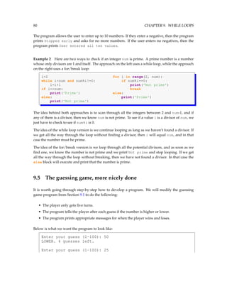 80 CHAPTER 9. WHILE LOOPS
The program allows the user to enter up to 10 numbers. If they enter a negative, then the program
prints Stopped early and asks for no more numbers. If the user enters no negatives, then the
program prints User entered all ten values.
Example 2 Here are two ways to check if an integer num is prime. A prime number is a number
whose only divisors are 1 and itself. The approach on the left uses a while loop, while the approach
on the right uses a for/break loop:
i=2 for i in range(2, num):
while i<num and num%i!=0: if num%i==0:
i=i+1 print('Not prime')
if i==num: break
print('Prime') else:
else: print('Prime')
print('Not prime')
The idea behind both approaches is to scan through all the integers between 2 and num-1, and if
any of them is a divisor, then we know num is not prime. To see if a value i is a divisor of num, we
just have to check to see if num%i is 0.
The idea of the while loop version is we continue looping as long as we haven’t found a divisor. If
we get all the way through the loop without finding a divisor, then i will equal num, and in that
case the number must be prime.
The idea of the for/break version is we loop through all the potential divisors, and as soon as we
find one, we know the number is not prime and we print Not prime and stop looping. If we get
all the way through the loop without breaking, then we have not found a divisor. In that case the
else block will execute and print that the number is prime.
9.5 The guessing game, more nicely done
It is worth going through step-by-step how to develop a program. We will modify the guessing
game program from Section 9.1 to do the following:
• The player only gets five turns.
• The program tells the player after each guess if the number is higher or lower.
• The program prints appropriate messages for when the player wins and loses.
Below is what we want the program to look like:
Enter your guess (1-100): 50
LOWER. 4 guesses left.
Enter your guess (1-100): 25
 