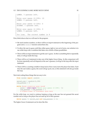 9.5. THE GUESSING GAME, MORE NICELY DONE 81
LOWER. 3 guesses left.
Enter your guess (1-100): 12
LOWER. 2 guesses left.
Enter your guess (1-100): 6
HIGHER. 1 guesses left.
Enter your guess (1-100): 9
LOWER. 0 guesses left.
You lose. The correct number is 8
First, think about what we will need in the program:
• We need random numbers, so there will be an import statement at the beginning of the pro-
gram and a randint function somewhere else.
• To allow the user to guess until they either guess right or run out of turns, one solution is to
use while loop with a condition that takes care of both of these possibilities.
• There will be an input statement to get the user’s guess. As this is something that is repeatedly
done, it will go inside the loop.
• There will be an if statement to take care of the higher/lower thing. As this comparison will
be done repeatedly and will depend on the user’s guesses, it will go in the loop after the input
statement.
• There will be a counting variable to keep track of how many turns the player has taken. Each
time the user makes a guess, the count will go up by one, so this statement will also go inside
the loop.
Next start coding those things that are easy to do:
from random import randint
secret_num = randint(1,100)
num_guesses = 0
while #some condition goes here#
guess = eval(input('Enter your guess (1-100): '))
num_guesses = num_guesses + 1
# higher/lower if statement goes here
For the while loop, we want to continue looping as long as the user has not guessed the secret
number and as long as the player has not used up all of their guesses:
while guess != secret_num and num_guesses <= 4:
The higher/lower if statement can be done like this:
 