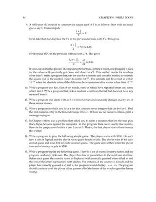 84 CHAPTER 9. WHILE LOOPS
9. A 4000-year old method to compute the square root of 5 is as follows: Start with an initial
guess, say 1. Then compute
1 + 5
1
2
= 3.
Next, take that 3 and replace the 1’s in the previous formula with 3’s . This gives
3 + 5
3
2
= 7/3 ≈ 2.33.
Next replace the 3 in the previous formula with 7/3. This gives
7/3 + 5
7/3
2
=
47
21
≈ 2.24.
If you keep doing this process of computing the formula, getting a result, and plugging it back
in, the values will eventually get closer and closer to
p
5. This method works for numbers
other than 5. Write a program that asks the user for a number and uses this method to estimate
the square root of the number correct to within 10−10
. The estimate will be correct to within
10−10
when the absolute value of the difference between consecutive values is less than 10−10
.
10. Write a program that has a list of ten words, some of which have repeated letters and some
which don’t. Write a program that picks a random word from the list that does not have any
repeated letters.
11. Write a program that starts with an 5 × 5 list of zeroes and randomly changes exactly ten of
those zeroes to ones.
12. Write a program in which you have a list that contains seven integers that can be 0 or 1. Find
the first nonzero entry in the list and change it to a 1. If there are no nonzero entries, print a
message saying so.
13. In Chapter 4 there was a problem that asked you to write a program that lets the user play
Rock-Paper-Scissors against the computer. In that program there were exactly five rounds.
Rewrite the program so that it is a best 3 out of 5. That is, the first player to win three times is
the winner.
14. Write a program to play the following simple game. The player starts with $100. On each
turn a coin is flipped and the player has to guess heads or tails. The player wins $9 for each
correct guess and loses $10 for each incorrect guess. The game ends either when the player
runs out of money or gets to $200.
15. Write a program to play the following game. There is a list of several country names and the
program randomly picks one. The player then has to guess letters in the word one at a time.
Before each guess the country name is displayed with correctly guessed letters filled in and
the rest of the letters represented with dashes. For instance, if the country is Canada and the
player has correctly guessed a, d, and n, the program would display -ana-da. The program
should continue until the player either guesses all of the letters of the word or gets five letters
wrong.
 
