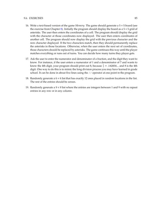 9.6. EXERCISES 85
16. Write a text-based version of the game Memory. The game should generate a 5 × 5 board (see
the exercise from Chapter 8). Initially the program should display the board as a 5 × 5 grid of
asterisks. The user then enters the coordinates of a cell. The program should display the grid
with the character at those coordinates now displayed. The user then enters coordinates of
another cell. The program should now display the grid with the previous character and the
new character displayed. If the two characters match, then they should permanently replace
the asterisks in those locations. Otherwise, when the user enters the next set of coordinates,
those characters should be replaced by asterisks. The game continues this way until the player
matches everything or runs out of turns. You can decide how many turns they player gets.
17. Ask the user to enter the numerator and denominator of a fraction, and the digit they want to
know. For instance, if the user enters a numerator of 1 and a denominator of 7 and wants to
know the 4th digit, your program should print out 8, because 1
7 = .142856... and 8 is the 4th
digit. One way to do this is to mimic the long division process you may have learned in grade
school. It can be done in about five lines using the // operator at one point in the program.
18. Randomly generate a 6 × 6 list that has exactly 12 ones placed in random locations in the list.
The rest of the entries should be zeroes.
19. Randomly generate a 9 × 9 list where the entries are integers between 1 and 9 with no repeat
entries in any row or in any column.
 