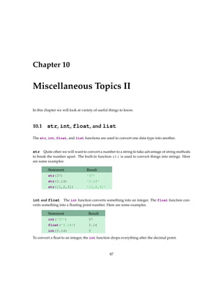 Chapter 10
Miscellaneous Topics II
In this chapter we will look at variety of useful things to know.
10.1 str, int, float, and list
The str, int, float, and list functions are used to convert one data type into another.
str Quite often we will want to convert a number to a string to take advantage of string methods
to break the number apart. The built-in function str is used to convert things into strings. Here
are some examples:
Statement Result
str(37) '37'
str(3.14) '3.14'
str([1,2,3]) '[1,2,3]'
int and float The int function converts something into an integer. The float function con-
verts something into a floating point number. Here are some examples.
Statement Result
int('37') 37
float('3.14') 3.14
int(3.14) 3
To convert a float to an integer, the int function drops everything after the decimal point.
87
 