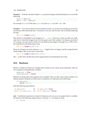10.2. BOOLEANS 89
Example 4 To break a decimal number, num, up into its integer and fractional parts, we can do the
following:
ipart = int(num)
dpart = num - int(num)
For example, if num is 12.345, then ipart is 12 and dpart is 12.345 − 12 = .345.
Example 5 If we want to check to see if a number is prime, we can do so by checking to see if it has
any divisors other than itself and 1. In Section 9.4 we saw code for this, and we had the following
for loop:
for i in range(2,num):
This checks for divisibility by the integers 2, 3, ..., num-1. However, it turns out that you really
only have to check the integers from 2 to the square root of the number. For instance, to check if
111 is prime, you only need to check if it is divisible by the integers 2 through 10, as
p
111 ≈ 10.5.
We could then try the following for loop:
for i in range(2,num**.5):
However, this gives an error, because num**.5 might not be an integer, and the range function
needs integers. We can use int to correct this:
for i in range(2,int(num**.5)+1):
The +1 at the end is needed due to the range function not including the last value.
10.2 Booleans
Boolean variables in Python are variables that can take on two values, True and False. Here are
two examples of setting Boolean variables:
game_over = True
highlight_text = False
Booleans can help make your programs more readable. They are often used as flag variables or to
indicate options. Booleans are often used as conditions in if statements and while loops:
if game_over:
print('Bye!')
Note the following equivalences:
if game_over: ⇔ if game_over==True:
while not game_over: ⇔ while game_over==False:
note Conditional expressions evaluate to booleans and you can even assign them to variables.
For instance, the following assigns True to x because 6==6 evaluates to True.
x = (6==6)
 