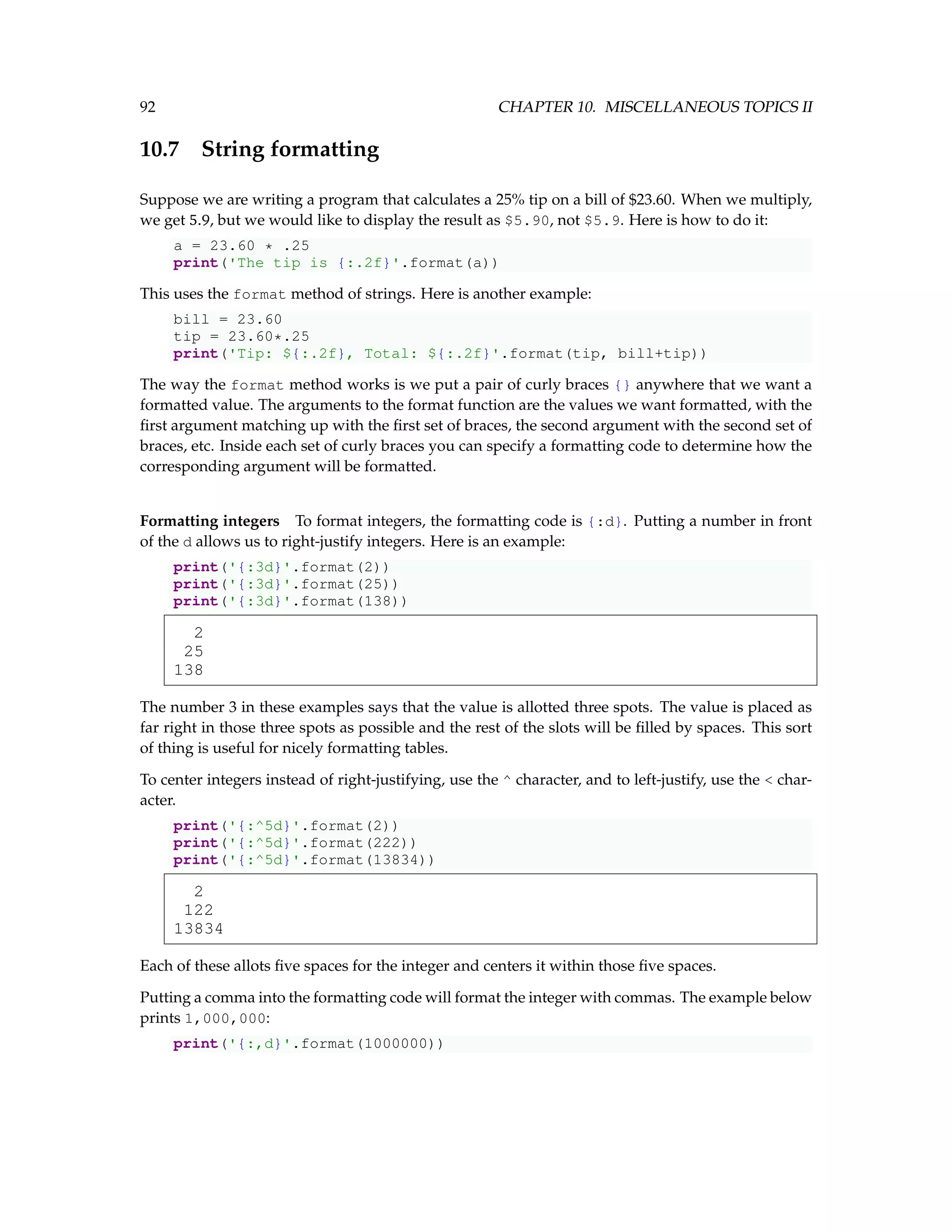 92 CHAPTER 10. MISCELLANEOUS TOPICS II 10.7 String formatting Suppose we are writing a program that calculates a 25% tip on a bill of $23.60. When we multiply, we get 5.9, but we would like to display the result as $5.90, not $5.9. Here is how to do it: a = 23.60 * .25 print('The tip is {:.2f}'.format(a)) This uses the format method of strings. Here is another example: bill = 23.60 tip = 23.60*.25 print('Tip: ${:.2f}, Total: ${:.2f}'.format(tip, bill+tip)) The way the format method works is we put a pair of curly braces {} anywhere that we want a formatted value. The arguments to the format function are the values we want formatted, with the first argument matching up with the first set of braces, the second argument with the second set of braces, etc. Inside each set of curly braces you can specify a formatting code to determine how the corresponding argument will be formatted. Formatting integers To format integers, the formatting code is {:d}. Putting a number in front of the d allows us to right-justify integers. Here is an example: print('{:3d}'.format(2)) print('{:3d}'.format(25)) print('{:3d}'.format(138)) 2 25 138 The number 3 in these examples says that the value is allotted three spots. The value is placed as far right in those three spots as possible and the rest of the slots will be filled by spaces. This sort of thing is useful for nicely formatting tables. To center integers instead of right-justifying, use the ^ character, and to left-justify, use the < char- acter. print('{:^5d}'.format(2)) print('{:^5d}'.format(222)) print('{:^5d}'.format(13834)) 2 122 13834 Each of these allots five spaces for the integer and centers it within those five spaces. Putting a comma into the formatting code will format the integer with commas. The example below prints 1,000,000: print('{:,d}'.format(1000000)) 