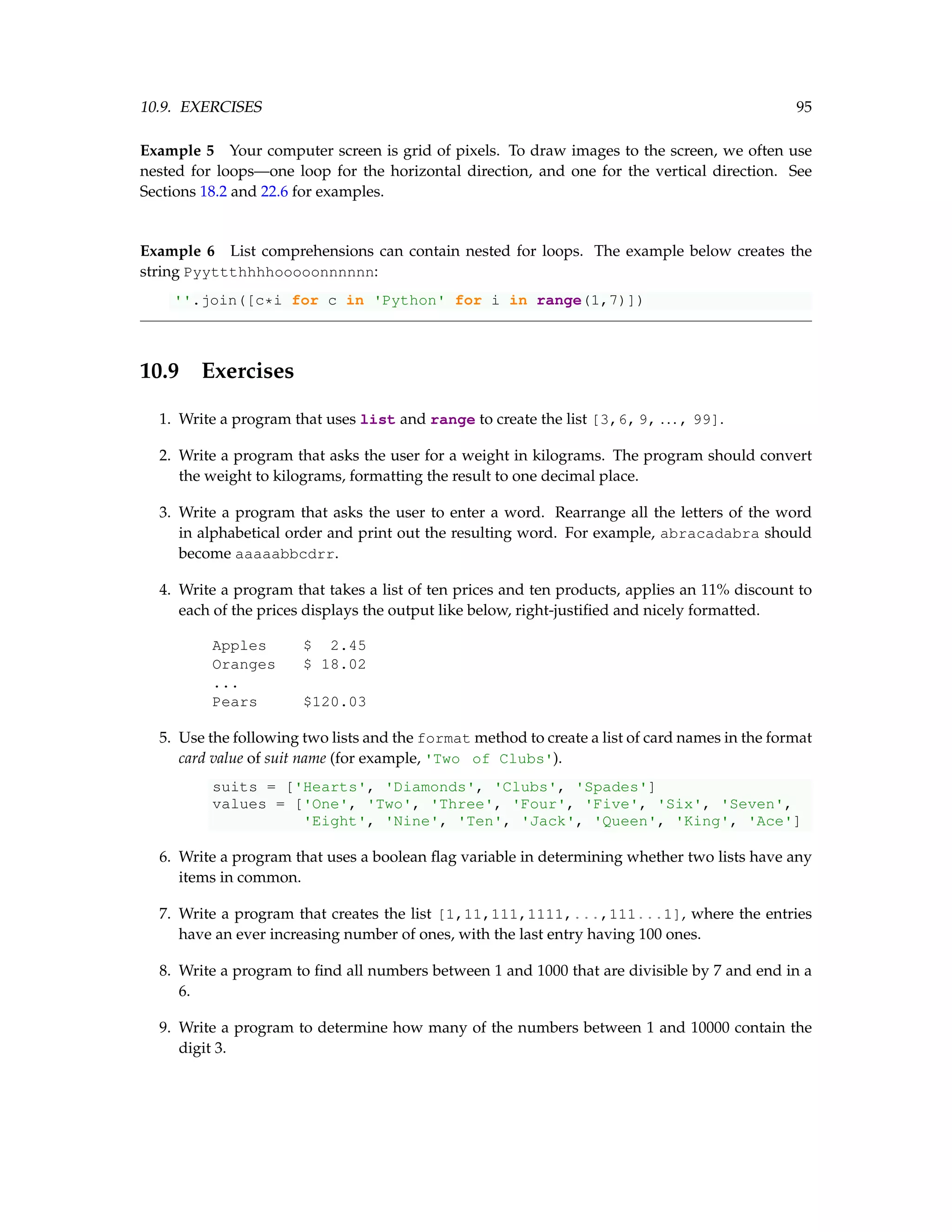 10.9. EXERCISES 95 Example 5 Your computer screen is grid of pixels. To draw images to the screen, we often use nested for loops—one loop for the horizontal direction, and one for the vertical direction. See Sections 18.2 and 22.6 for examples. Example 6 List comprehensions can contain nested for loops. The example below creates the string Pyyttthhhhooooonnnnnn: ''.join([c*i for c in 'Python' for i in range(1,7)]) 10.9 Exercises 1. Write a program that uses list and range to create the list [3,6,9, ... , 99]. 2. Write a program that asks the user for a weight in kilograms. The program should convert the weight to kilograms, formatting the result to one decimal place. 3. Write a program that asks the user to enter a word. Rearrange all the letters of the word in alphabetical order and print out the resulting word. For example, abracadabra should become aaaaabbcdrr. 4. Write a program that takes a list of ten prices and ten products, applies an 11% discount to each of the prices displays the output like below, right-justified and nicely formatted. Apples $ 2.45 Oranges $ 18.02 ... Pears $120.03 5. Use the following two lists and the format method to create a list of card names in the format card value of suit name (for example, 'Two of Clubs'). suits = ['Hearts', 'Diamonds', 'Clubs', 'Spades'] values = ['One', 'Two', 'Three', 'Four', 'Five', 'Six', 'Seven', 'Eight', 'Nine', 'Ten', 'Jack', 'Queen', 'King', 'Ace'] 6. Write a program that uses a boolean flag variable in determining whether two lists have any items in common. 7. Write a program that creates the list [1,11,111,1111,...,111...1], where the entries have an ever increasing number of ones, with the last entry having 100 ones. 8. Write a program to find all numbers between 1 and 1000 that are divisible by 7 and end in a 6. 9. Write a program to determine how many of the numbers between 1 and 10000 contain the digit 3. 