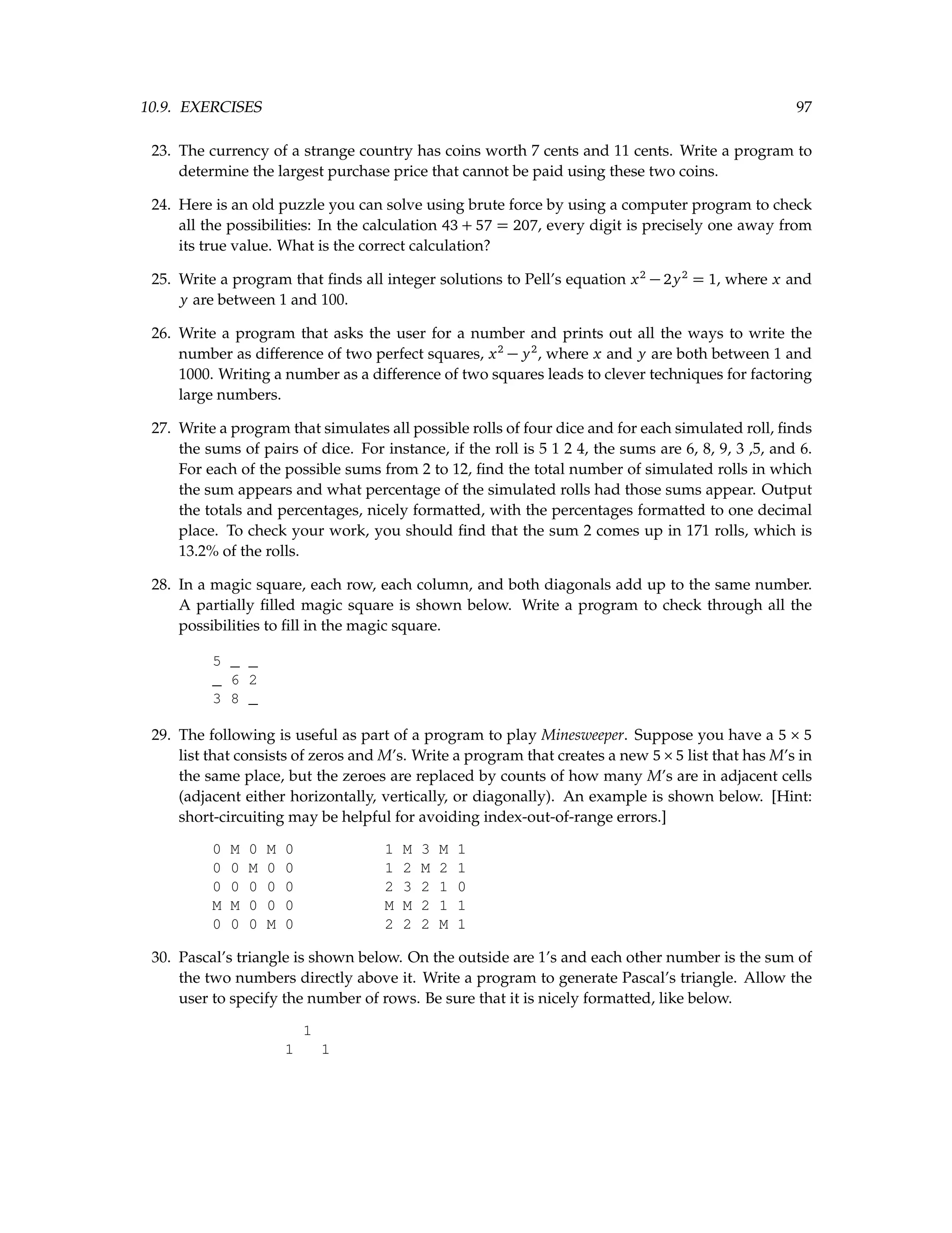 10.9. EXERCISES 97 23. The currency of a strange country has coins worth 7 cents and 11 cents. Write a program to determine the largest purchase price that cannot be paid using these two coins. 24. Here is an old puzzle you can solve using brute force by using a computer program to check all the possibilities: In the calculation 43 + 57 = 207, every digit is precisely one away from its true value. What is the correct calculation? 25. Write a program that finds all integer solutions to Pell’s equation x2 − 2y2 = 1, where x and y are between 1 and 100. 26. Write a program that asks the user for a number and prints out all the ways to write the number as difference of two perfect squares, x2 − y2 , where x and y are both between 1 and 1000. Writing a number as a difference of two squares leads to clever techniques for factoring large numbers. 27. Write a program that simulates all possible rolls of four dice and for each simulated roll, finds the sums of pairs of dice. For instance, if the roll is 5 1 2 4, the sums are 6, 8, 9, 3 ,5, and 6. For each of the possible sums from 2 to 12, find the total number of simulated rolls in which the sum appears and what percentage of the simulated rolls had those sums appear. Output the totals and percentages, nicely formatted, with the percentages formatted to one decimal place. To check your work, you should find that the sum 2 comes up in 171 rolls, which is 13.2% of the rolls. 28. In a magic square, each row, each column, and both diagonals add up to the same number. A partially filled magic square is shown below. Write a program to check through all the possibilities to fill in the magic square. 5 _ _ _ 6 2 3 8 _ 29. The following is useful as part of a program to play Minesweeper. Suppose you have a 5 × 5 list that consists of zeros and M’s. Write a program that creates a new 5×5 list that has M’s in the same place, but the zeroes are replaced by counts of how many M’s are in adjacent cells (adjacent either horizontally, vertically, or diagonally). An example is shown below. [Hint: short-circuiting may be helpful for avoiding index-out-of-range errors.] 0 M 0 M 0 1 M 3 M 1 0 0 M 0 0 1 2 M 2 1 0 0 0 0 0 2 3 2 1 0 M M 0 0 0 M M 2 1 1 0 0 0 M 0 2 2 2 M 1 30. Pascal’s triangle is shown below. On the outside are 1’s and each other number is the sum of the two numbers directly above it. Write a program to generate Pascal’s triangle. Allow the user to specify the number of rows. Be sure that it is nicely formatted, like below. 1 1 1 