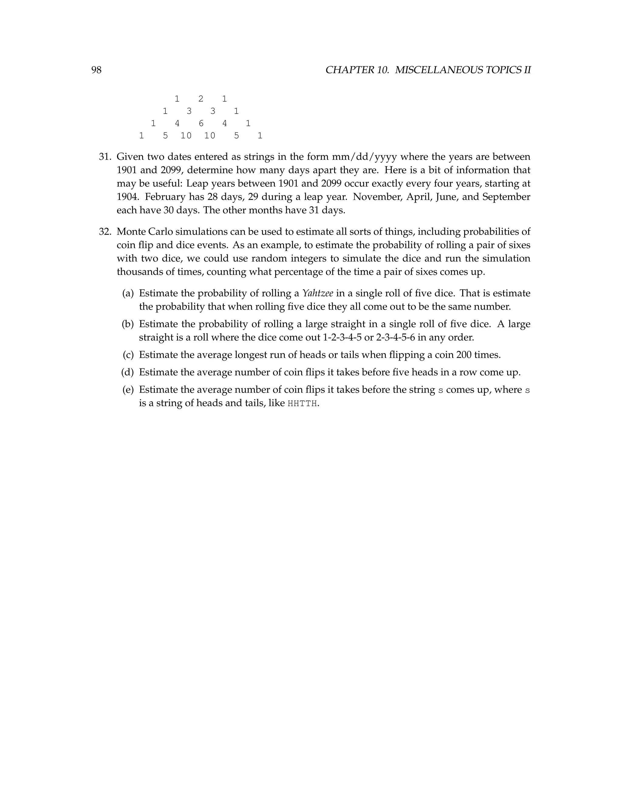 98 CHAPTER 10. MISCELLANEOUS TOPICS II 1 2 1 1 3 3 1 1 4 6 4 1 1 5 10 10 5 1 31. Given two dates entered as strings in the form mm/dd/yyyy where the years are between 1901 and 2099, determine how many days apart they are. Here is a bit of information that may be useful: Leap years between 1901 and 2099 occur exactly every four years, starting at 1904. February has 28 days, 29 during a leap year. November, April, June, and September each have 30 days. The other months have 31 days. 32. Monte Carlo simulations can be used to estimate all sorts of things, including probabilities of coin flip and dice events. As an example, to estimate the probability of rolling a pair of sixes with two dice, we could use random integers to simulate the dice and run the simulation thousands of times, counting what percentage of the time a pair of sixes comes up. (a) Estimate the probability of rolling a Yahtzee in a single roll of five dice. That is estimate the probability that when rolling five dice they all come out to be the same number. (b) Estimate the probability of rolling a large straight in a single roll of five dice. A large straight is a roll where the dice come out 1-2-3-4-5 or 2-3-4-5-6 in any order. (c) Estimate the average longest run of heads or tails when flipping a coin 200 times. (d) Estimate the average number of coin flips it takes before five heads in a row come up. (e) Estimate the average number of coin flips it takes before the string s comes up, where s is a string of heads and tails, like HHTTH. 