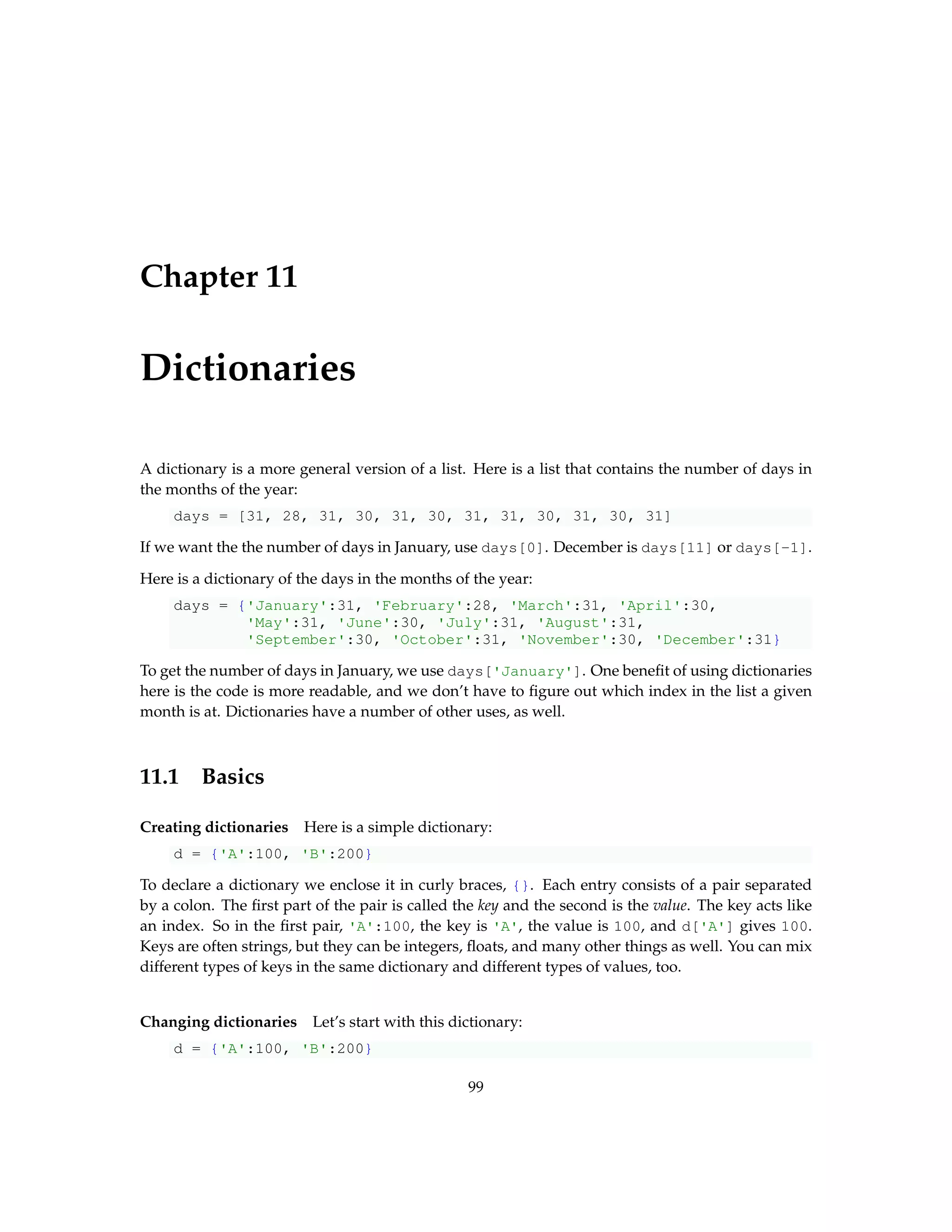 Chapter 11 Dictionaries A dictionary is a more general version of a list. Here is a list that contains the number of days in the months of the year: days = [31, 28, 31, 30, 31, 30, 31, 31, 30, 31, 30, 31] If we want the the number of days in January, use days[0]. December is days[11] or days[-1]. Here is a dictionary of the days in the months of the year: days = {'January':31, 'February':28, 'March':31, 'April':30, 'May':31, 'June':30, 'July':31, 'August':31, 'September':30, 'October':31, 'November':30, 'December':31} To get the number of days in January, we use days['January']. One benefit of using dictionaries here is the code is more readable, and we don’t have to figure out which index in the list a given month is at. Dictionaries have a number of other uses, as well. 11.1 Basics Creating dictionaries Here is a simple dictionary: d = {'A':100, 'B':200} To declare a dictionary we enclose it in curly braces, {}. Each entry consists of a pair separated by a colon. The first part of the pair is called the key and the second is the value. The key acts like an index. So in the first pair, 'A':100, the key is 'A', the value is 100, and d['A'] gives 100. Keys are often strings, but they can be integers, floats, and many other things as well. You can mix different types of keys in the same dictionary and different types of values, too. Changing dictionaries Let’s start with this dictionary: d = {'A':100, 'B':200} 99 