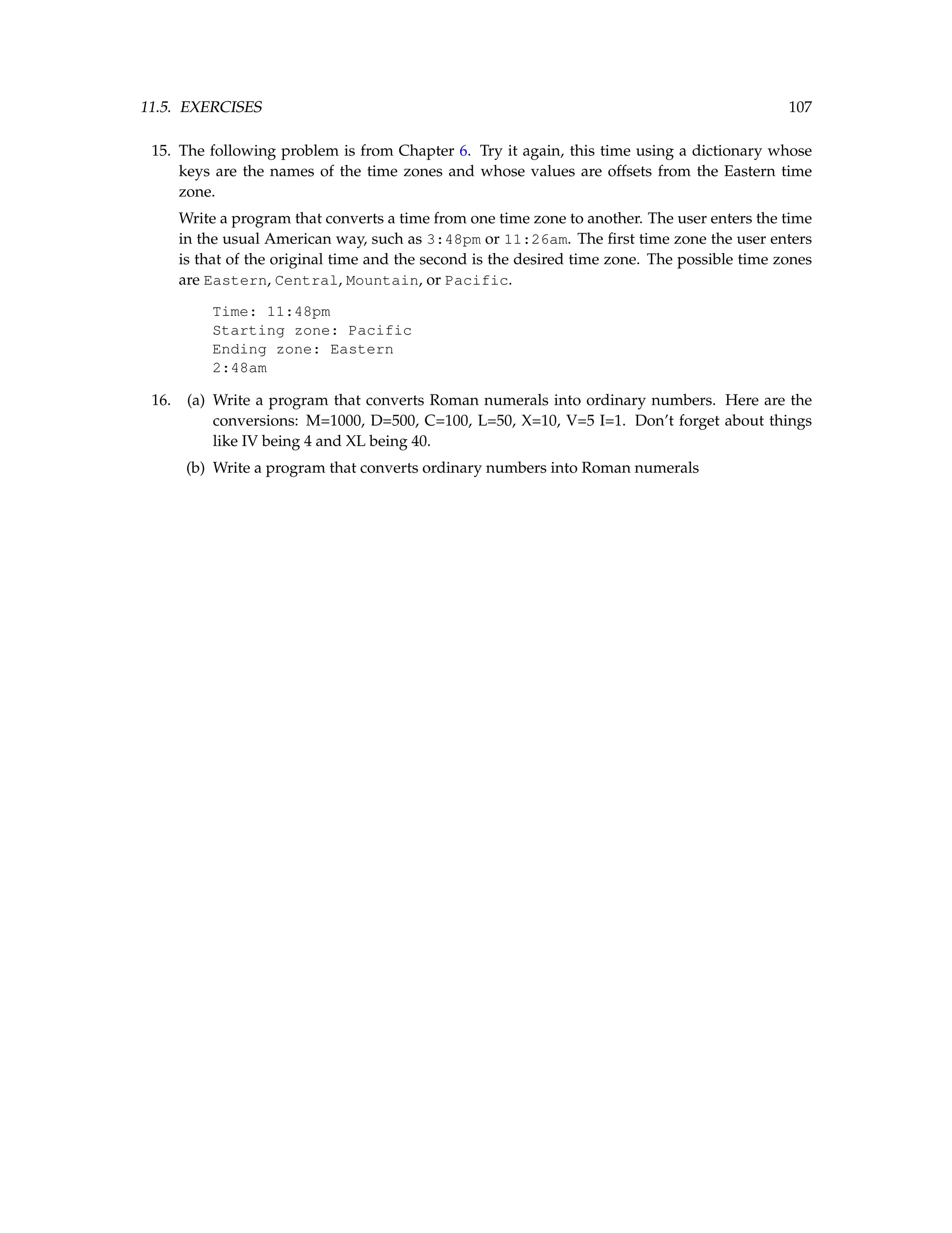 11.5. EXERCISES 107 15. The following problem is from Chapter 6. Try it again, this time using a dictionary whose keys are the names of the time zones and whose values are offsets from the Eastern time zone. Write a program that converts a time from one time zone to another. The user enters the time in the usual American way, such as 3:48pm or 11:26am. The first time zone the user enters is that of the original time and the second is the desired time zone. The possible time zones are Eastern, Central, Mountain, or Pacific. Time: 11:48pm Starting zone: Pacific Ending zone: Eastern 2:48am 16. (a) Write a program that converts Roman numerals into ordinary numbers. Here are the conversions: M=1000, D=500, C=100, L=50, X=10, V=5 I=1. Don’t forget about things like IV being 4 and XL being 40. (b) Write a program that converts ordinary numbers into Roman numerals 