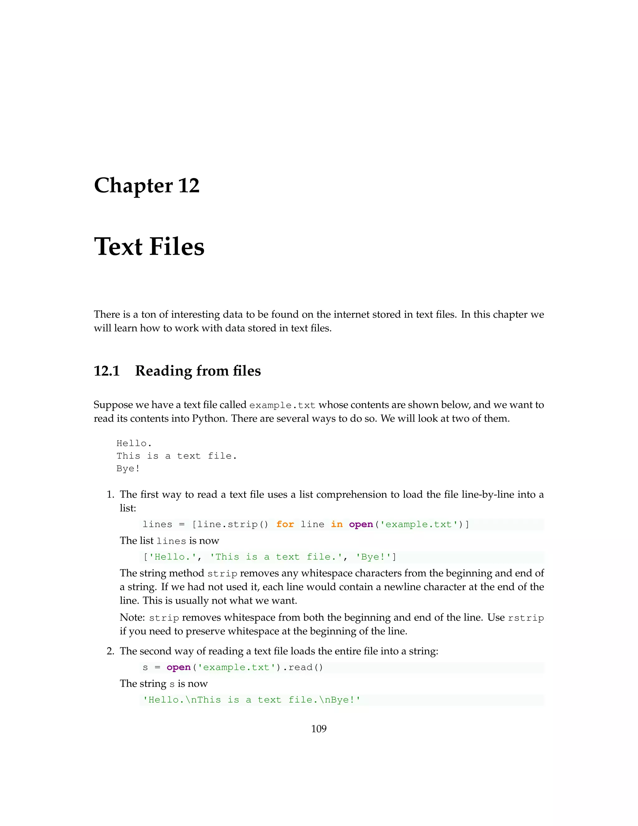 Chapter 12 Text Files There is a ton of interesting data to be found on the internet stored in text files. In this chapter we will learn how to work with data stored in text files. 12.1 Reading from files Suppose we have a text file called example.txt whose contents are shown below, and we want to read its contents into Python. There are several ways to do so. We will look at two of them. Hello. This is a text file. Bye! 1. The first way to read a text file uses a list comprehension to load the file line-by-line into a list: lines = [line.strip() for line in open('example.txt')] The list lines is now ['Hello.', 'This is a text file.', 'Bye!'] The string method strip removes any whitespace characters from the beginning and end of a string. If we had not used it, each line would contain a newline character at the end of the line. This is usually not what we want. Note: strip removes whitespace from both the beginning and end of the line. Use rstrip if you need to preserve whitespace at the beginning of the line. 2. The second way of reading a text file loads the entire file into a string: s = open('example.txt').read() The string s is now 'Hello.nThis is a text file.nBye!' 109 