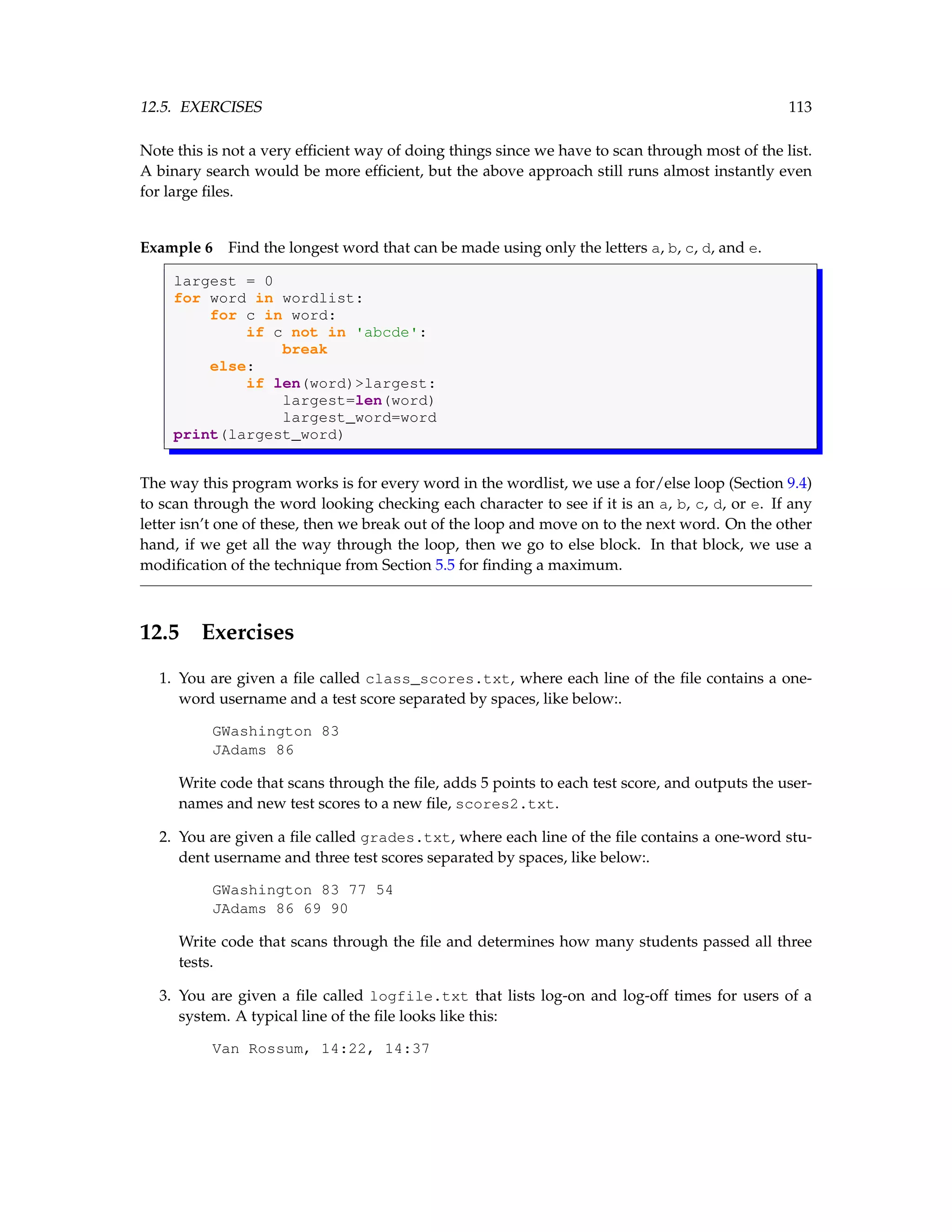 12.5. EXERCISES 113 Note this is not a very efficient way of doing things since we have to scan through most of the list. A binary search would be more efficient, but the above approach still runs almost instantly even for large files. Example 6 Find the longest word that can be made using only the letters a, b, c, d, and e. largest = 0 for word in wordlist: for c in word: if c not in 'abcde': break else: if len(word)>largest: largest=len(word) largest_word=word print(largest_word) The way this program works is for every word in the wordlist, we use a for/else loop (Section 9.4) to scan through the word looking checking each character to see if it is an a, b, c, d, or e. If any letter isn’t one of these, then we break out of the loop and move on to the next word. On the other hand, if we get all the way through the loop, then we go to else block. In that block, we use a modification of the technique from Section 5.5 for finding a maximum. 12.5 Exercises 1. You are given a file called class_scores.txt, where each line of the file contains a one- word username and a test score separated by spaces, like below:. GWashington 83 JAdams 86 Write code that scans through the file, adds 5 points to each test score, and outputs the user- names and new test scores to a new file, scores2.txt. 2. You are given a file called grades.txt, where each line of the file contains a one-word stu- dent username and three test scores separated by spaces, like below:. GWashington 83 77 54 JAdams 86 69 90 Write code that scans through the file and determines how many students passed all three tests. 3. You are given a file called logfile.txt that lists log-on and log-off times for users of a system. A typical line of the file looks like this: Van Rossum, 14:22, 14:37 