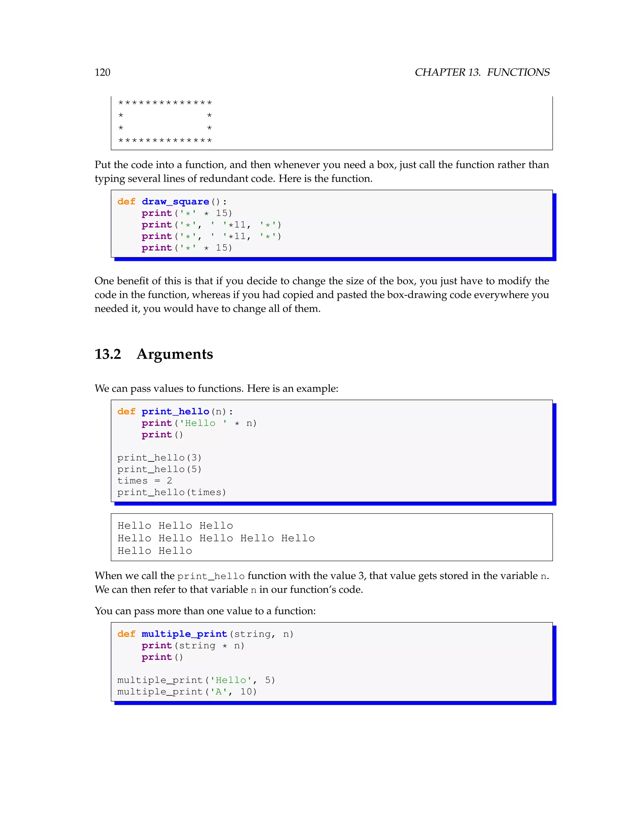 120 CHAPTER 13. FUNCTIONS ************** * * * * ************** Put the code into a function, and then whenever you need a box, just call the function rather than typing several lines of redundant code. Here is the function. def draw_square(): print('*' * 15) print('*', ' '*11, '*') print('*', ' '*11, '*') print('*' * 15) One benefit of this is that if you decide to change the size of the box, you just have to modify the code in the function, whereas if you had copied and pasted the box-drawing code everywhere you needed it, you would have to change all of them. 13.2 Arguments We can pass values to functions. Here is an example: def print_hello(n): print('Hello ' * n) print() print_hello(3) print_hello(5) times = 2 print_hello(times) Hello Hello Hello Hello Hello Hello Hello Hello Hello Hello When we call the print_hello function with the value 3, that value gets stored in the variable n. We can then refer to that variable n in our function’s code. You can pass more than one value to a function: def multiple_print(string, n) print(string * n) print() multiple_print('Hello', 5) multiple_print('A', 10) 