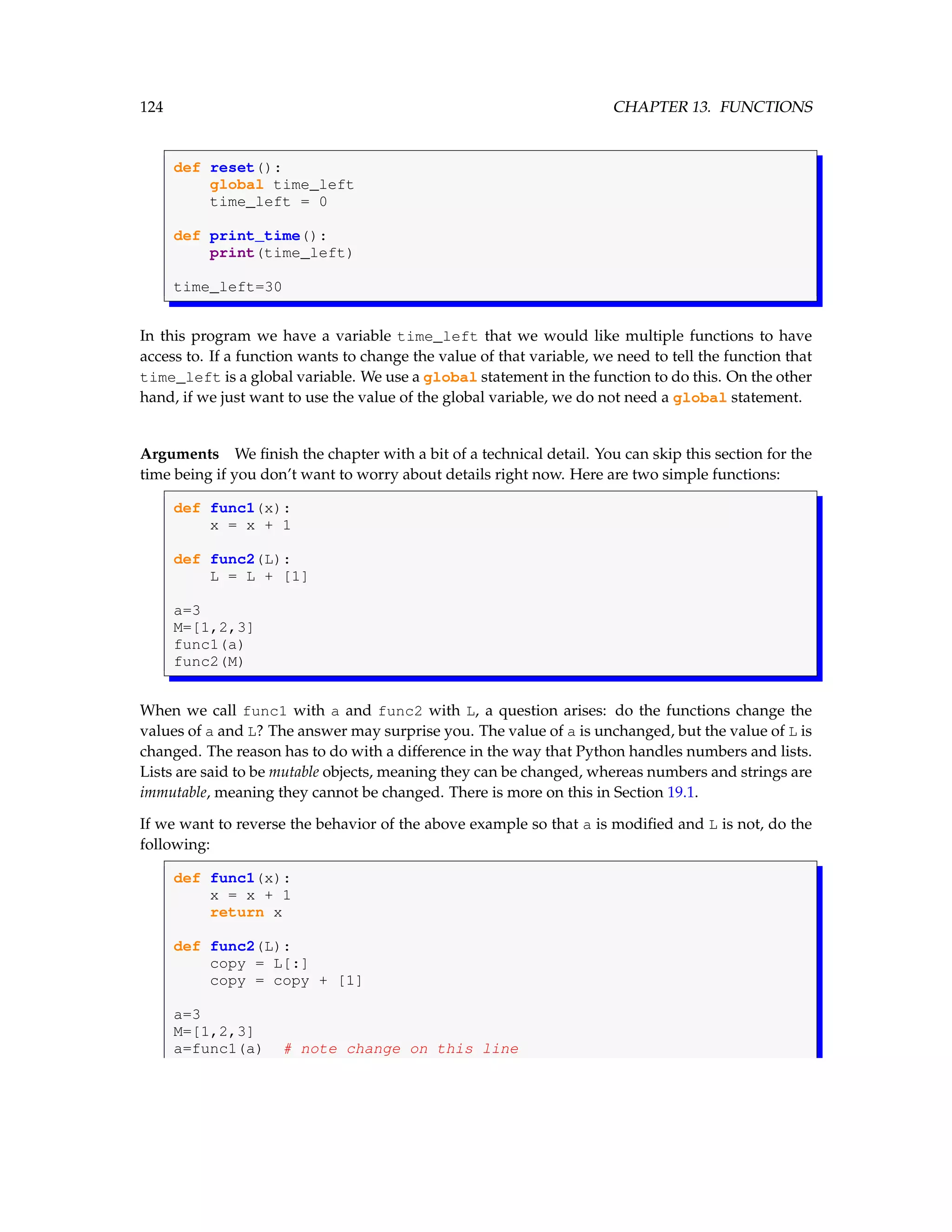 124 CHAPTER 13. FUNCTIONS def reset(): global time_left time_left = 0 def print_time(): print(time_left) time_left=30 In this program we have a variable time_left that we would like multiple functions to have access to. If a function wants to change the value of that variable, we need to tell the function that time_left is a global variable. We use a global statement in the function to do this. On the other hand, if we just want to use the value of the global variable, we do not need a global statement. Arguments We finish the chapter with a bit of a technical detail. You can skip this section for the time being if you don’t want to worry about details right now. Here are two simple functions: def func1(x): x = x + 1 def func2(L): L = L + [1] a=3 M=[1,2,3] func1(a) func2(M) When we call func1 with a and func2 with L, a question arises: do the functions change the values of a and L? The answer may surprise you. The value of a is unchanged, but the value of L is changed. The reason has to do with a difference in the way that Python handles numbers and lists. Lists are said to be mutable objects, meaning they can be changed, whereas numbers and strings are immutable, meaning they cannot be changed. There is more on this in Section 19.1. If we want to reverse the behavior of the above example so that a is modified and L is not, do the following: def func1(x): x = x + 1 return x def func2(L): copy = L[:] copy = copy + [1] a=3 M=[1,2,3] a=func1(a) # note change on this line 