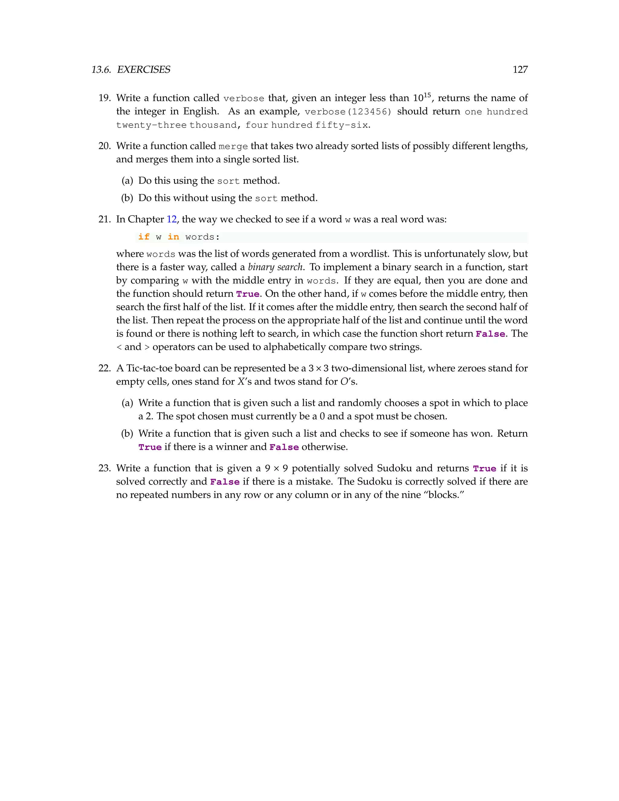 13.6. EXERCISES 127 19. Write a function called verbose that, given an integer less than 1015 , returns the name of the integer in English. As an example, verbose(123456) should return one hundred twenty-three thousand, four hundred fifty-six. 20. Write a function called merge that takes two already sorted lists of possibly different lengths, and merges them into a single sorted list. (a) Do this using the sort method. (b) Do this without using the sort method. 21. In Chapter 12, the way we checked to see if a word w was a real word was: if w in words: where words was the list of words generated from a wordlist. This is unfortunately slow, but there is a faster way, called a binary search. To implement a binary search in a function, start by comparing w with the middle entry in words. If they are equal, then you are done and the function should return True. On the other hand, if w comes before the middle entry, then search the first half of the list. If it comes after the middle entry, then search the second half of the list. Then repeat the process on the appropriate half of the list and continue until the word is found or there is nothing left to search, in which case the function short return False. The and operators can be used to alphabetically compare two strings. 22. A Tic-tac-toe board can be represented be a 3×3 two-dimensional list, where zeroes stand for empty cells, ones stand for X’s and twos stand for O’s. (a) Write a function that is given such a list and randomly chooses a spot in which to place a 2. The spot chosen must currently be a 0 and a spot must be chosen. (b) Write a function that is given such a list and checks to see if someone has won. Return True if there is a winner and False otherwise. 23. Write a function that is given a 9 × 9 potentially solved Sudoku and returns True if it is solved correctly and False if there is a mistake. The Sudoku is correctly solved if there are no repeated numbers in any row or any column or in any of the nine “blocks.” 